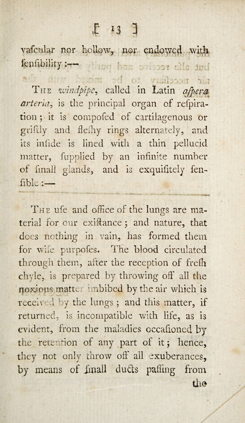 vafctilar nor hollow, nor endowed with fallibilitysi ~ ■ r r,v o . *• .ls - 1 ; ■ i The windpipe, called in Latin afpera arteria, is the principal organ of refpira- tion ; it is compofed of cartilagenous or grifdy and flefhy rings alternately, and its infide is lined with a thin pellucid matter, fupplied by an infinite number of final! glands, and is exquifitely fen- The nfe and office of the lungs are ma¬ terial for our exiftance j and nature, that dees nothing in vain, has formed them for wife purpofes. The blood circulated through them, after the reception of freffi chyle, is prepared by throwing off all the noxious matte r imbibed by the air which is received by the lungs; and this matter, if returned, is incompatible with life, as is evident, from the maladies occafioned by the retention of any part of it; hence, they not only throw off all exuberances, by means of jinall ducts palling from tho