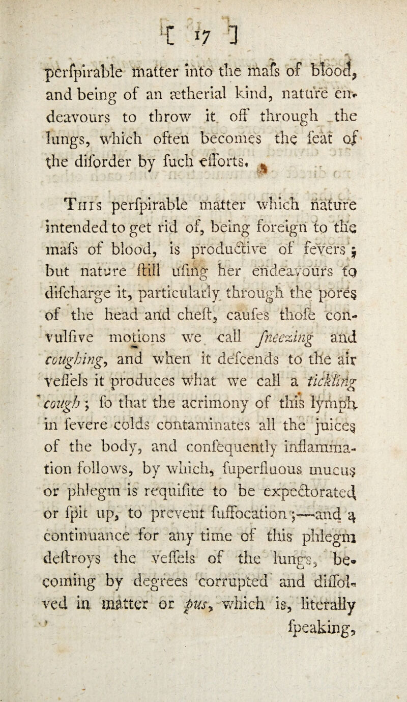 ll *7 1 perfplrable matter into tlie mafs of uiUvu, and being of an jet he rial kind, nature en¬ deavours to throw it oft' through the lungs, which often becomes the feat of the diforder by fuch efforts. % This perfpirable matter which nature intended to get rid of, being foreign to the mafs of blood, is productive of fevers j but nature ftill ui'ing her endeavours tQ difcharge it, particularly through the pores of the head and cheft, caufes tliofe con- vulfive motions we call fneezlnv and coughing, and when it defcends to the air vefiels it produces what we call a tickling cough \ fo that the acrimony of this lymph, in fevere colds contaminates all the juices of the body, and confequently inflamma¬ tion follows, by which, fuperfmous mucus or phlegm is requifite to be expectorated, or fpit up, to prevent fuiFocation;—and 4 continuance for any time of this phlegm deftroys the vefl'els of the lungs, be¬ coming by degrees corrupted and diflbb ved in matter or pus, which is, literally fpeaking.