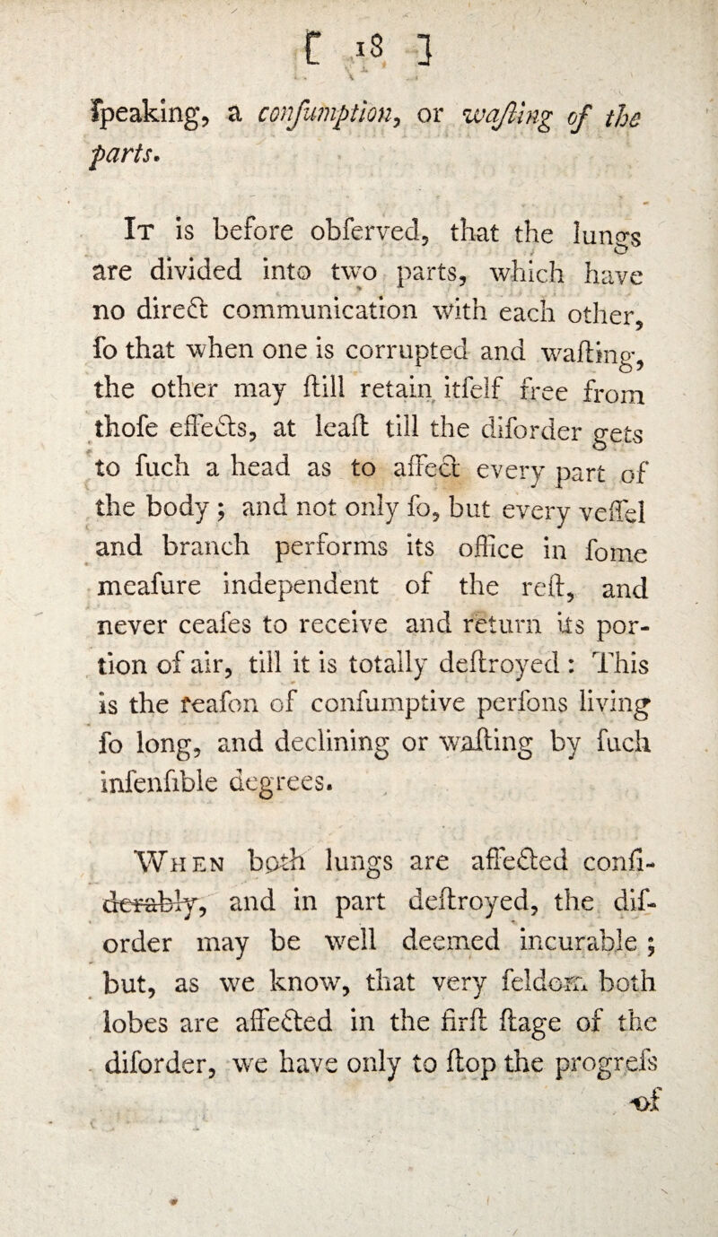 t 18 3 ' JL t . K fpeaking, a confumption, or wafting of the parts. It is before obferved, that the luntrs 4 , O are divided into two parts, which have no direft communication with each other, fo that when one is corrupted and wafting, the other may ftill retain itfelf free from thofe effects, at leaft till the diforder gets to fuch a head as to affect every part of the body ; and not only fo, but every veffel and branch performs its office in fome meafure independent of the reft, and never ceafes to receive and return its por¬ tion of air, till it is totally deftroyed : This is the feafon of confumptive perfons living fo long, and declining or wafting by fuch infenfible degrees. When both lungs are affected confi- derabfy, and in part deftroyed, the dif¬ order may be well deemed incurable; but, as we know, that very feldom both lobes are affected in the firft ftage of the diforder, we have only to ftop the progrefs of ■> /