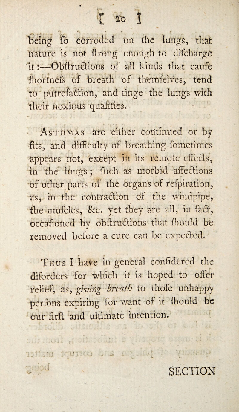 Y*V ■ • *■ y J- ' • i - being fo corroded on the lungs, that nature is not ftrong enough to difcharge it:—ObftruCtions of all kinds that caufe Ihortnefs of breath of themfelves, tend V f*. s - r to putrefaction, and tinge the lungs with their noxious qualities. y ' Asthmas are either continued or by fits, and difficulty of breathing fometimes appears not, exeept in its remote effeCts, in the lungs ; fuch as morbid affections of other parts of the organs of refpiration, as, in the contraction of the windpipe, the mufcles, fee. yet they are all, in fatt, occafioned by obftrnctions that fhould be removed before a cure can be expected. Thus I have in general confidered the diforders for which it is hoped to offer relief, as, giving breath to thofe unhappy perfons expiring lor want of it fhoukl be our firft and ultimate intention. SECTION