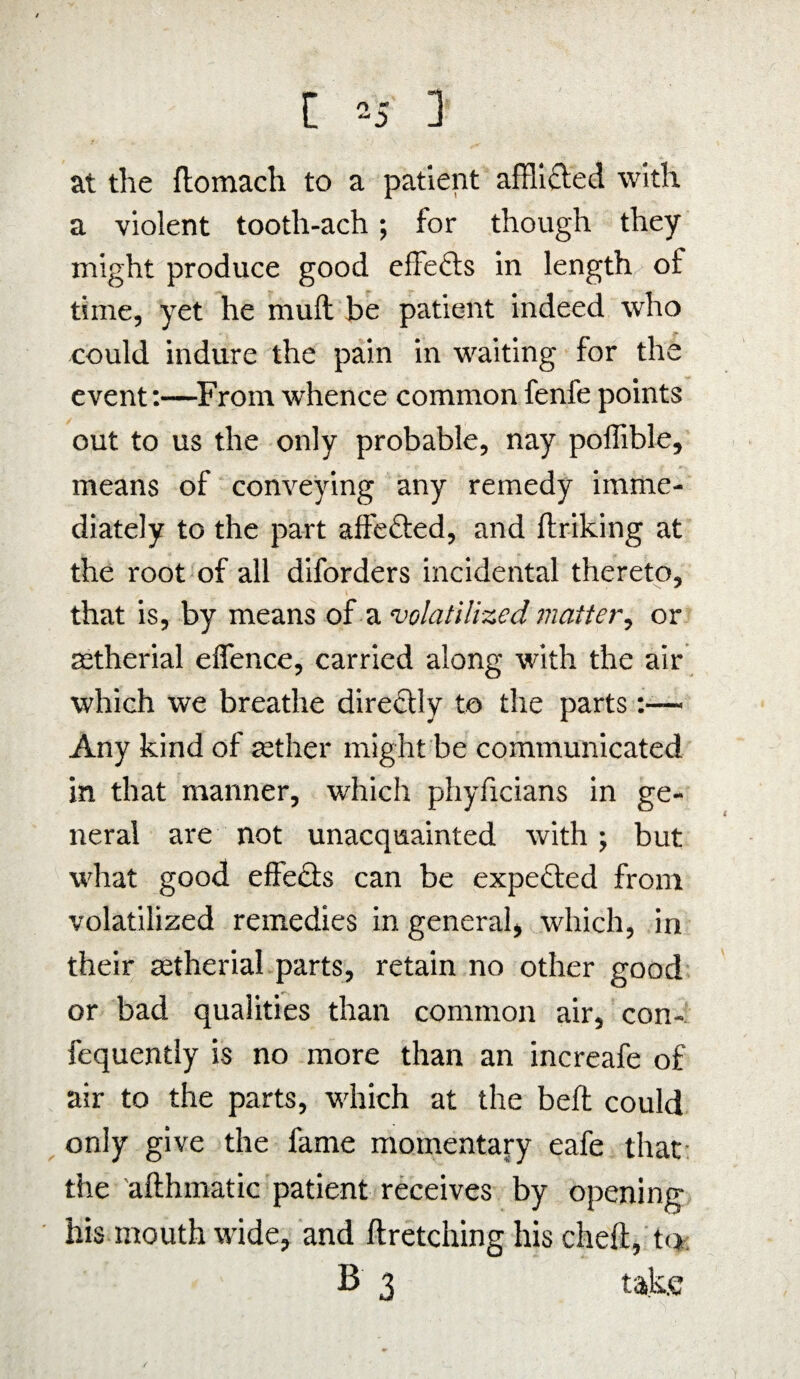 at the ftomach to a patient afflicted with a violent tooth-ach; for though they might produce good effefts in length of time, yet he mull be patient indeed who could indure the pain in waiting for the event:—From whence common fenfe points out to us the only probable, nay poffible, means of conveying any remedy imme¬ diately to the part affe&ed, and (hiking at the root of all diforders incidental thereto, that is, by means of a volatilized matter, or tetherial effence, carried along with the air which we breathe directly to the parts:— Any kind of rether might be communicated in that manner, which phyficians in ge¬ neral are not unacquainted with; but what good effe£ts can be expected from volatilized remedies in general, which, in their setherial parts, retain no other good or bad qualities than common air, con- fequently is no more than an increafe of air to the parts, which at the bed could only give the fame momentary eafe that the adhmatic patient receives by opening his mouth wide, and dretching his died, to B 3 take