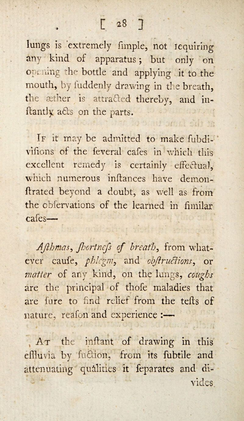 r \ ' lungs is extremely fimple, not requiring any kind of apparatus; but only on opemng the bottle and applying it to the mouth, by iuddenly drawing in the breath, the aether is attracted thereby, and in- ftantly adts on the parts. If it may be admitted to make fubdi- vifions of the feveral cafes in which this excellent remedy is certainly effectual, which numerous inflances have demon- ftrated beyond a doubt, as well as from the obfervations of the learned in fimilar cafes— Ajlhmas, Jhortnefs cf breath, from what¬ ever caufe, phlegm, and obJlruSlions, or matter of any kind, on the lungs, coughs are the principal of thofe maladies that are fure to find relief from the tefts of nature, reafon and experience :— At the inftant of drawing in this effluvia by fudtion, from its fubtile and attenuating qualities it feparates and di¬ vides