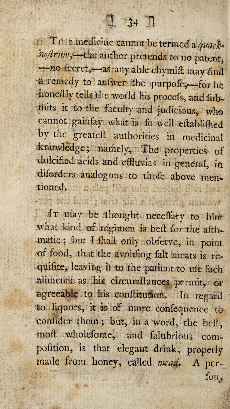 : Tin s medicine cannot be termed a quack* MoJlnim^4m. author pretends to no patent) —no fecret,—as any able chymift may find •a remedy to anfwer the purpofe,—for he honeitly tells the v or 1 u Ins procefs, and fub* tmts it to the fatuity and judicious, who cannot gainfay what 'is fo well eftablifhed by the greateft authorities in medicinal .knowledge; namely. The properties of dulcified acids and eiHtlvias in general, in diiorders analogous to thofe above men¬ tioned. It may be thought neceffaVy to hint Avhat kind of regimen is belt for the afth- -tnatic t but I lliall only obferve, in point of food, that the avoiding fait meats is re* quifite, leaving it to the patient to ufe fuch aliments as his circumltances permit, or agreeable to his conlliturion. In regard to liquors, it is of more confequence to confider them; but, in a word, the bell, moll wholelbme, and falubrious com* pofition, is that elegant drink, properly made from honey, called iwad. A per* fo'h