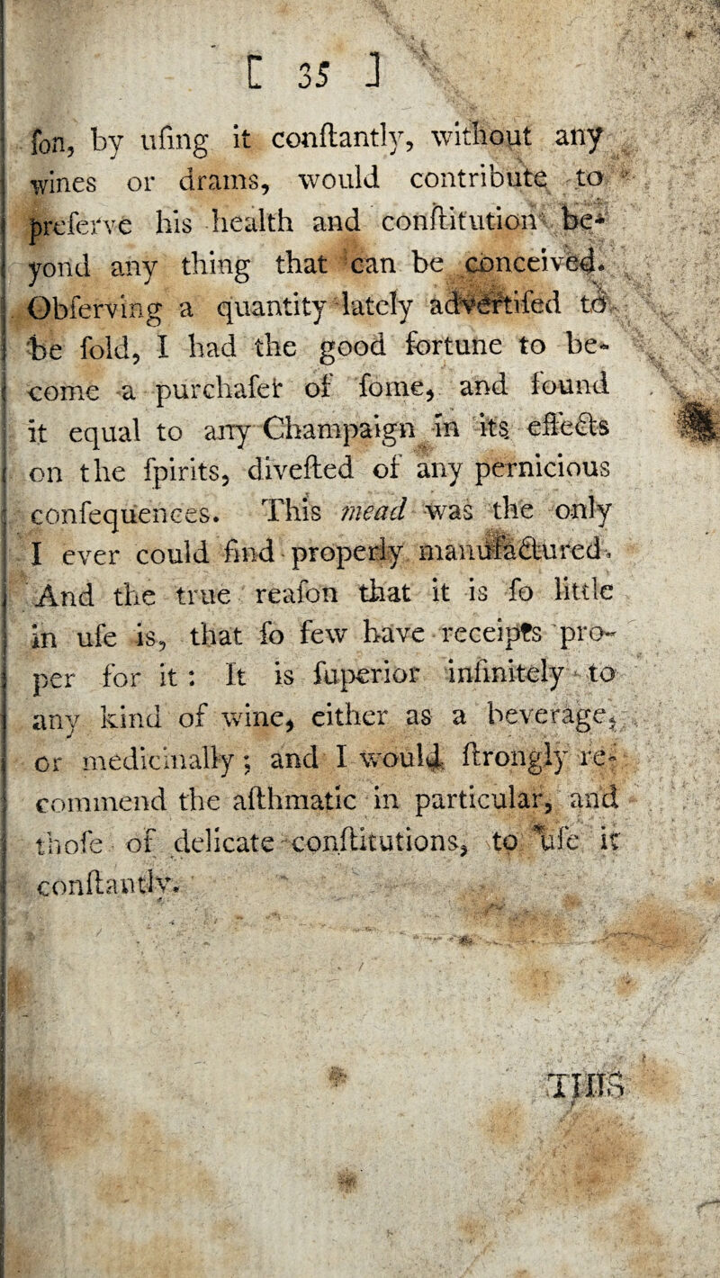 fon, by ufing it conftantly, without any ■wines or drams, would contribute to brefetve bis health and conftitution be¬ yond any thing that can be conceived. Obferving a quantity lately advOftifed to be fold, I had the good fortune to be- j come a -purchafef of feme, and found I it equal to any Champaign in its effects ’ on the fpirits, divefted of any pernicious confequences. This mead was the only I ever could find properly mamira&ured-, | And the true reafon that it is fo little in ufe is, that fo few have receipts pro- : per for it: It is fu peri or infinitely * to any kind of wine, either as a beverage,;, or medicinally; and I would ftrongiy re¬ commend the afthmatic in particular, and thofe of delicate conftitutions, to life it conllantiv, 1 i i ‘ ■ Tins