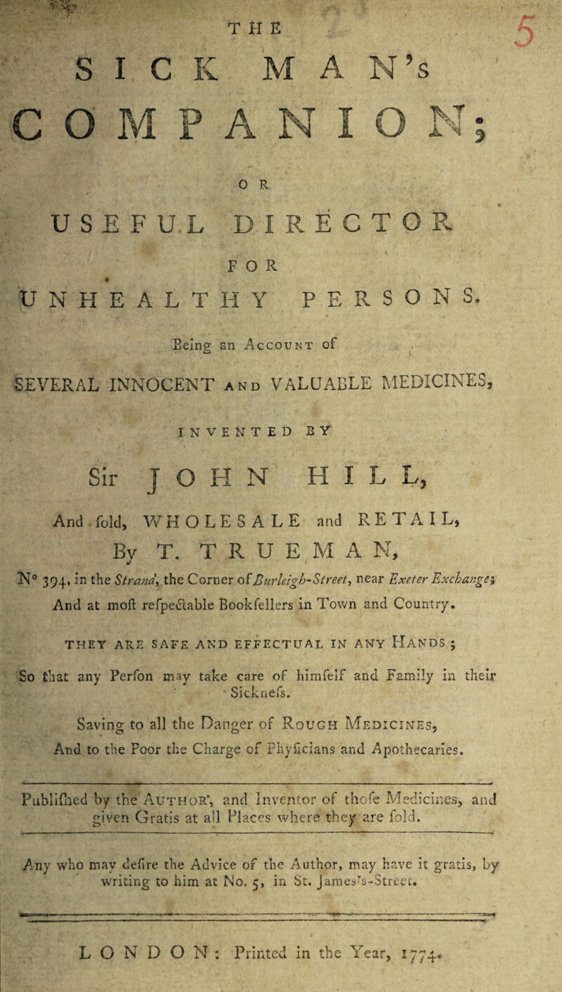 c 0 M P A N I 0 M- 0 R u s E F U L D I R E C T 0 R % FOR u N H E A L T H Y P E R S 0 N S. Being an Account of SEVERAL INNOCENT and VALUABLE MEDICINES, INVENTEDBY Sir J O H N HILL, And fold, Vv^HOLESALE and RETAIL, Bv T. T R U E M A N, N® 394, in the Strand, the Corner of Burleigh-Street, near Exeter Exchange', And at mofl: refpedable Bookfellers in Town and Country. THEY ARE SAFE AND EFFECTUAL IN ANY HaNDS,; So that any Perfon may take care of himfelf and Family in their Sicknefs. Saving to all the Danger of Rough Medicines, And to the Poor the Charge of Fhyilcians and Apothecaries. PubllBied by the Author’, and inventor of thofe Medicines, and given Gratis at all Places where they are fold. Any who may defire the Advice of the Author, may have it gratis, by writing to him at No, 5, in St. james’'s-Stree£. LONDON: Printed in the Year, 1774*