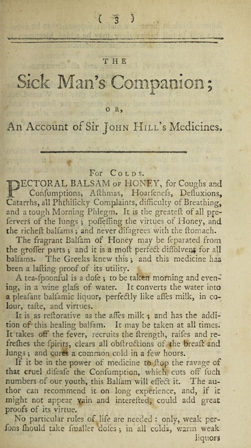 THE Sick Man’s Companion; Jl. O R, An Account of Sir John Hill’s Medicines. For Colds. PECTORAL BALSAM of HONEY, for Coughs and Confumptions, Afthmas, Hoarfenefs, Defluxions, Catarrhs, all Phthificky Complaints, difflculty of Breathing, and a tough Morning Phlegm. It is the greatefl; of ail pre- fervcrs of the lungs ; poffefling the virtues of Honey, and the richefl: balfams; and never difagrees with the ftomach. The fragrant Balfam of Honey may be feparated from the groffer parts ; and it is a moft perfedl diffoivei^ for all balfams. The Greeks knew this; and this medicine has been a lafting proof of its utility. A tea-fpoonful is a dofe *, to be taken morning and even« ing, in a wine glafs of water. It converts the water into a pleafant balfamic liquor, perfedlly like afibs milk, in co¬ lour, tafle, and virtues. It is as rcilorative as the affes milk *, and has the addi¬ tion of this healing balfam. It may be taken at all times. It takes off the fever, recruits the Ilrength, raifes and re- freflies the fpirits, clears all obftrudlions of the breafl: and lungs; and cures a common cold in a few hours. If it be in the power of medicine to ilop the ravage of that cruel .difeafe the Confumiption, which cuts off fuch numbers of our youth, this Balfam will effeifl: it. The au¬ thor can recommend it on long experience, and, if it might not appear yain and interefted, could add great proofs of its virtue. No particular rules of life are needed : only, weak per- fons fliould take fmaller dofes •, in all colds, warm weak liquors