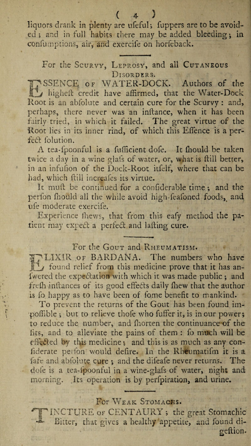 liquors drank in plenty are nfeful; Tappers are to be avoid¬ ed ; and in full habits there may be added bleeding*, in confurnptions, air, and exercife on horfeback. For the Scurvy, Leprosy, and all Cutaneous Disorders. T^SSENCE OF'water-dock. Authors of the KIj higheil credit have affirmed, that the Water-Dock Root is an abfolute and certain cure for the Scurvy : and, perhaps, there never was an inftance, when it has been fairly tried, in which it failed. The great virtue of the Root lies in its inner rind, of which this Effence is a per- fed: folution. A tea*fpoonful is a fufficient dofe. It fhould be taken twice a day in a wine glafs of water, or, what is ftiil better, in an infufion of the Dock-Root iifelf, where that can be had, which ftili increafes its virtue. It miift be continued for a conGderable time *, and the perfon fliould all the while avoid high-feafoned foods,^ and. life moderate exercife. Experience lliews, that from this eafy method the pa¬ tient may ex]:ed: a perfedt and lading cure. For the Gout and Rheumatism. ^J^LIXIR .OF BARD AN A. The numbers who have found relief from this medicine prove that it has an- fwered the expedation with which it was made public *, and frefli inftances of its good effeds daily fliew that the author is fo happy as to have been of fome benefit to mankind. To prevent the returns of the Gout has been found im- 'poffible ; but to relieve thofe who fuffer it, is in cur power; to reduce the number, and fiiorten the continuance of the fits, and to alleviate the pains of them : fo much will be efieded by this miedicine; and this is as much as any con- fiderate perfon would defire. In the Rheumatifm it is a fafe and abfolute cure ; and the difeafe never returns. The dofe is a tea-fpoonful in a wine-giafs of water, night and morning. .Its operation is by perfpiration, and urine. For Weak Stomachs. '^INCTURE OF CENTAURY ; the great Stomachic Bitter, th-^it gives a healthy appetite, and found di- geftion.