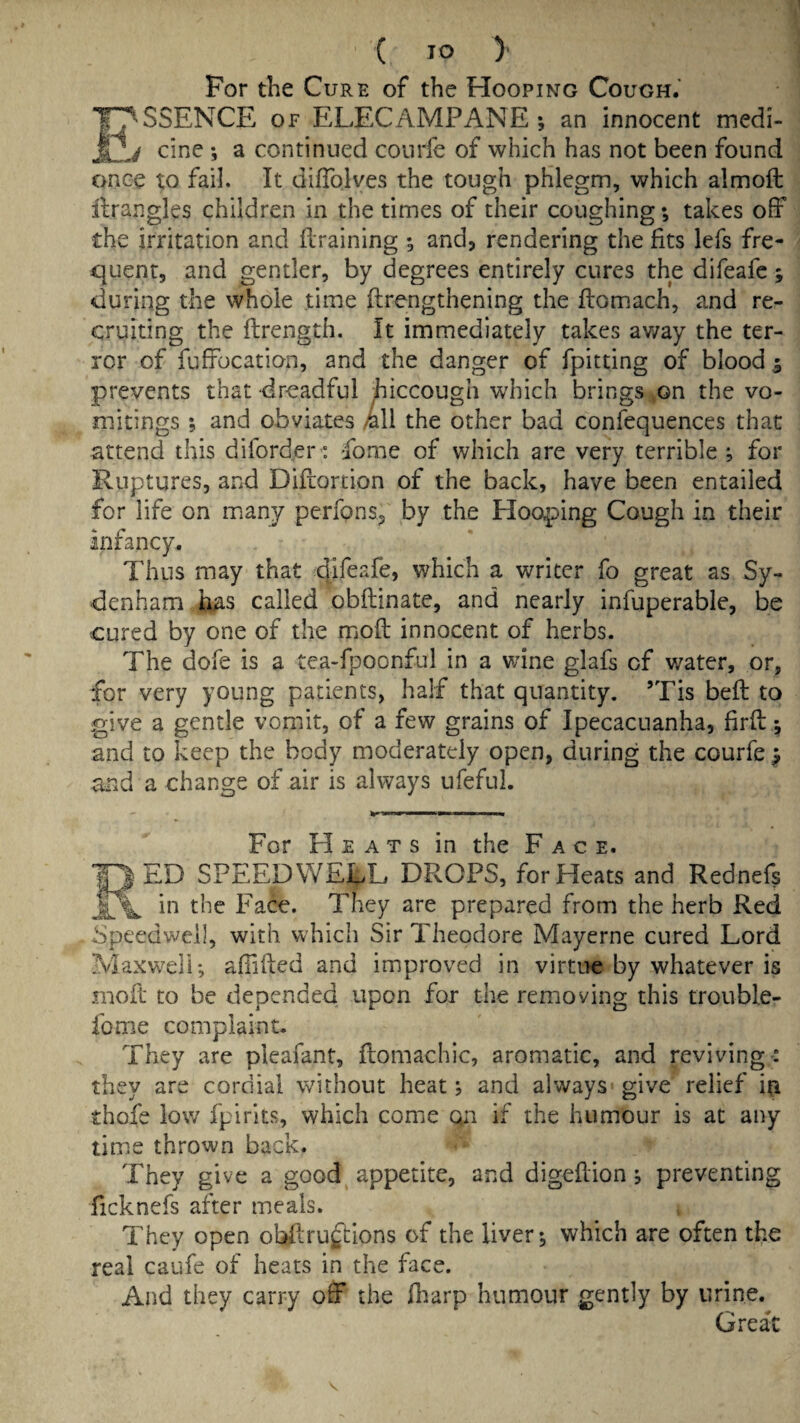 ( TO )' For the Cure of the Hooping Cough.' E^'SSENCE of ELECAMPANE; an innocent medi- 4 cine ; a continued conrfe of which has not been found once to fail. It difTolves the tough phlegm, which almoft llrangles children in the times of their coughing; takes off the irritation and draining ; and, rendering the fits lefs fre¬ quent, and gentler, by degrees entirely cures the difeafe; during the whole time flrengthening the fbom.ach, and re¬ cruiting the ftrength. It immediately takes away the ter¬ ror of fuffocation, and the danger of fpitting of blood 5 prevents that dreadful hiccough w'hich brings ^on the vo¬ mitings ; and obviates k\\ the other bad confequences that attend this diforder': fome of which are very terrible ; for Ruptures, and Diflortion of the back, have been entailed for life on many perfons, by the Hooping Cough in their infancy. Thus may that which a writer fo great as Sy¬ denham ii^is called obftinate, and nearly infuperable, be cured by one of the mioft innocent of herbs. The dofe is a tea-fpoonful in a wine glafs of v/ater, or, for very young patients, half that quantity. ’Tis beft to give a gentle vomit, of a few grains of Ipecacuanha, firft; and to keep the body moderately open, during the courfe > and a change of air is always ufeful. For Heats in the Face. )ED SPEEDWELL DROPS, for Heats and Rednefs in the Face. They are prepared from the herb Red Speedwell, with which Sir Theodore Mayerne cured Lord Maxwell; afiifted and improved in virtue by whatever is moft to be depended upon for the removing this trouble- fome complaint. They are pleafant, flomachic, aromatic, and reviving-: they are cordial without heat; and always give relief iu thofe low fpirits, which come on if the humour is at any time thrown back. They give a good^ appetite, and digeflion ; preventing ficknefs after meals. They open obftruftions of the liver; which are often the real caufe of heats in the face. And they carry off the fiiarp humour gently by urine. Great