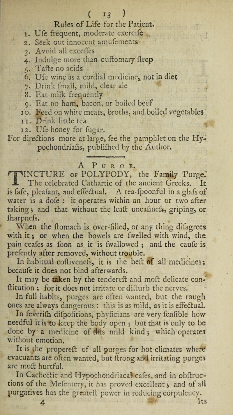 Rules of Life for the Patient.' 1. Ufe frequent, moderate exercife 2. Seek out innocent amufements 3. Avoid all excelTes 4. Indulge more than cuilomary deep 5. I'afte no acids 6. Ufe wine as a cordial medicine, not in diet 7. Drink fmall, mild, clear ale 8. Eat milk frequently 9. Eat no ham, bacon, or boiled beef 10. Feed on white meats, broths, and boiled vegetables* 11. Drink little tea 12. Ufe honey for fugar. For diredlions more at large, fee the pamphlet on the Hy- pochondriafis, publifhed by the Author. A P u a. G E. Tincture of polypody, the Family Purge: The celebrated Cathartic of the ancient Greeks. It is fafe, pleafant, and effedlual. A tea-fpoonful in a glafs of water is a dofe : it operates within an hour or two after taking; and that without the lead uneafinefs, griping, or fharpnefs. When the flomach is over-'filled, or any thing difagrees with it; or when the bowels are fwclled with wind, the pain ceafes as foon as it is fwallowed ; and the caufe is prefently after removed, without trouble. In habitual coftivenefs, it is the bed of all medicines; becaufe it does not bind afterwards. It may be taken by the tendered: and mod delicate con- flitution ; for it does not irritate or difturb the nerves. In full habits, purges are often wanted, but the rough ones are always dangerous : this is as mild, as it is effedlual. In feverilh difpofitions, phyficians are very fenfible hov/ needful it is to keep the body open *, but that is only to be done by a medicine of this mild kind; which operates without emotion. It is the propereft of all purges for hot climates where evacLiants are often wanted, but ftrong and irritating purges are m.ofl hurtful. In Cachectic and Hypochondriacal' cafes, and in obflruc- tions of the Mcfcntery, it has proved excellent; and of all purgatives has the gi cated power in reducing corpulency. 4 Its