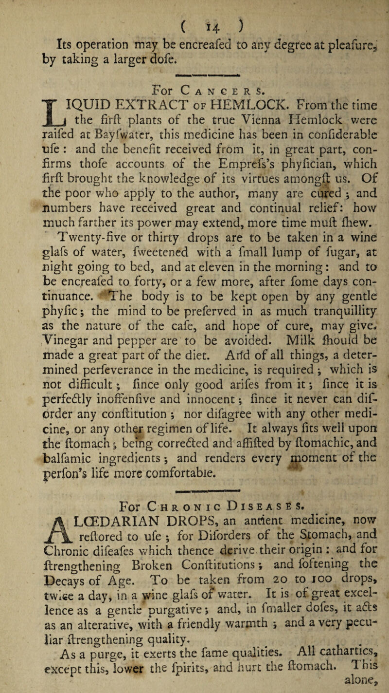 Its operation may be encreafed to any degree at pleafurCj by taking a larger dofe. For Cancers. IQUID EXTRACT of HEMLOCK. From the time Xj the firfi: plants of the true Vienna Hemlock were laifed at Bayfwatcr, this medicine has been in confiderablc ufe : and the benefit received from it, in great part, con¬ firms thofe accounts of the Emprefs’s phyfician, which firft brought the knowledge of its virtues amongft us. Of the poor who apply to the author, many are cured ; and numbers have received great and continual relief: how much farther its power may extend, more time muff fhew. Twenty-five or thirty drops are to be taken in a wine glafs of water, fweetened with a fmall lump of fugar, at night going to bed, and at eleven in the morning: and to be encreafed to forty, or a few more, after fome days con¬ tinuance. The body is to be kept open by any gentle phyfic; the mind to be preferved in as much tranquillity as the nature of the cafe, and hope of cure, may give^ Vinegar and pepper are to be avoided. Milk fhouid be made a great part of the diet. Arid of all things, a deter¬ mined perfeverance in the medicine, is required ; which is not difficult; fince only good arifes from it j fince it is perfedly inoffenfive and innocent *, fince it never can dif- order any conftitution ; nor difagree with any other medi¬ cine, or any other regimen of life. It always fits well upon the ftomach; being corredled and affifted by ftomachic, and balfamic ingredients; and renders every foment of the perfon’s life more comfortable. For C H RONic Diseases. LCEDARIAN DROPS, an ancient medicine, now reflored to ufe ; for Diforders of the Stomach, and Chronic difeafes which thence derive their origin : and for llrengthening Broken Conftirutions; and foftening the Decays of Age. To be taken from 20 to 100 drops, tvvlce a day, in a wine glafs of water. It is of great excel¬ lence as a gentle purgative j and, in fnialler dofes, it afis as an alterative, with a friendly warmth j and a very pecu¬ liar llrengthening quality. Asa purge, it exerts the fame qualities. All cathartics, except this, lower the fpirits, and hurt the ftomach. This alone.