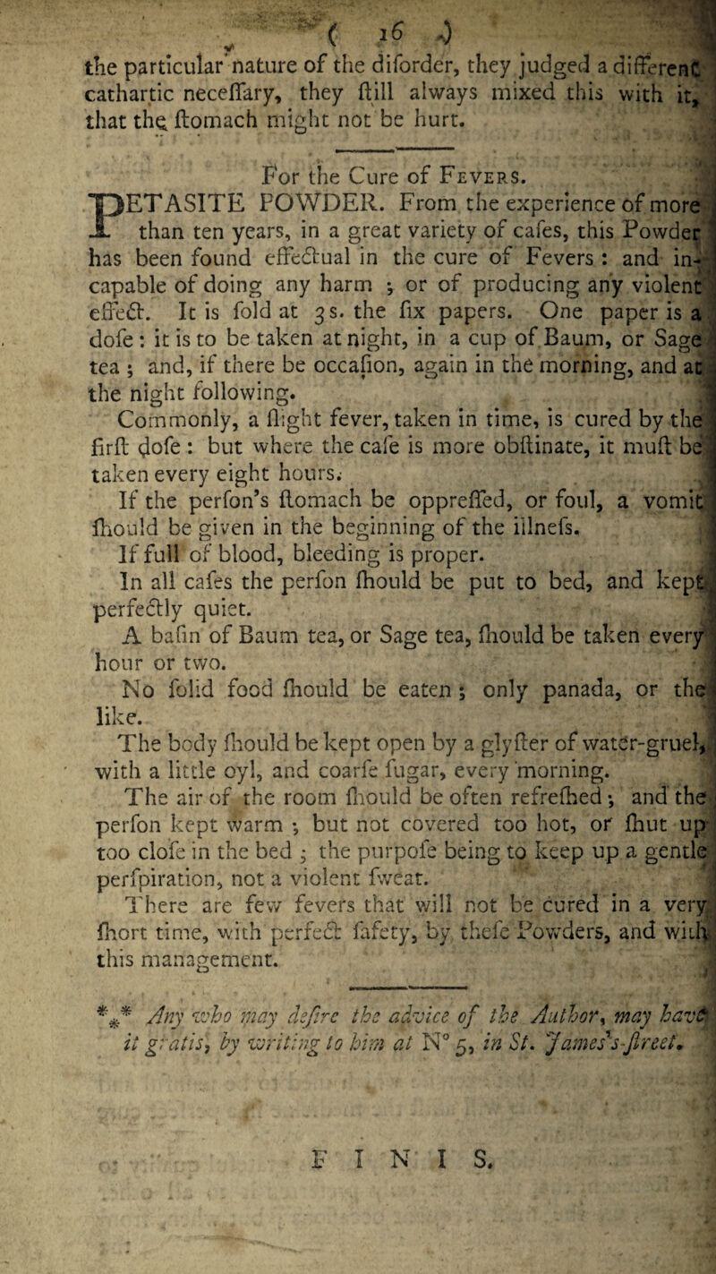 the particular nature of the diforder, they judged a different cathartic neceflary, they ftill always mixed this with it» that the ftomach might not be hurt. For the Cure of Fevers. PETASITE POWDER. From the experience of more than ten years, in a great variety of cafes, this Powder ■ has been found effedtual in the cure of Fevers : and in^; capable of doing any harm *, or of producing any violent '] eife(51:. It is fold at 3s. the fix papers. One paper is a., dofe : it is to be taken at night, in a cup of Baum, or Sage^^ tea ; and, if there be occafion, again in the morning, and aci the night following. Commonly, a flight fever, taken in time, is cured by the; firfl dofe: but where the cafe is more obftinate, it muff: be taken every eight hours; If the perfon’s flomach be opprefled, or foul, a vomitj lliould be given in the beginning of the illnefs. If full of blood, bleeding is proper. In all cafes the perfon fhould be put to bed, and kept perfeclly quiet. A bafin of Baum tea, or Sage tea, fliould be taken every^ hour or two. No folid food fhould be eaten ; only panada, or the like. The body fhould be kept open by a glyfler of water-gruel,J with a little oyl, and coarfe fugar, every morning. ■ The air of the room fliould be often refreflied •, and the^ perfon kept warm •, but not covered too hot, or fhut up too clofe in the bed ^ the purpofe being to keep up a gentle perfpiration, not a violent fweat. ' There are fev/ fevers that will not be cured in a ver^^ fliort time, with perfedb fafery, by thefe Powders, and wiil^j this management. I > dejirc the advice of the Author^ may hav^ \ it gratis, by veriting to him at N° 5, in St. James^s-Jlreet, FINIS.