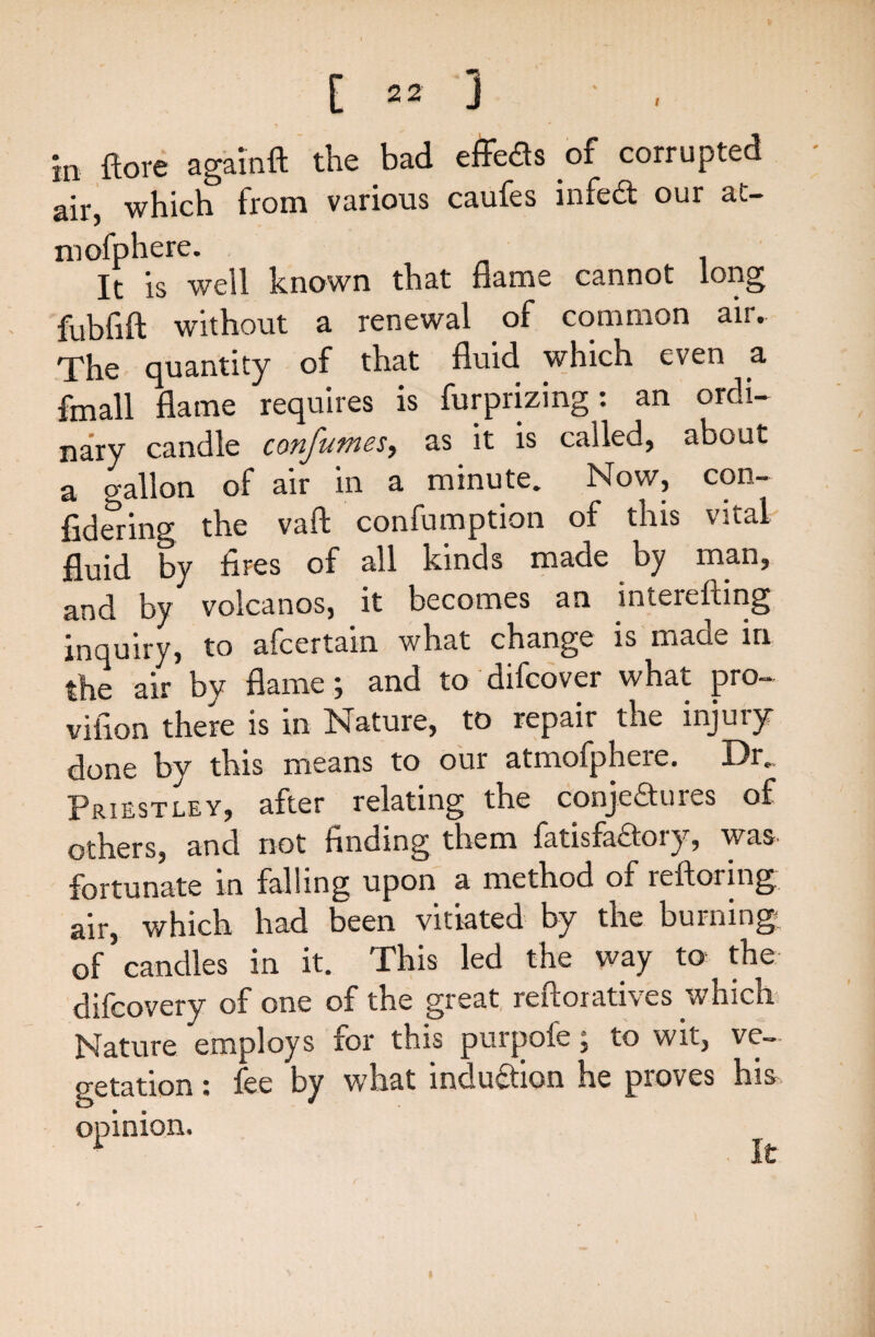 in ftore agalnft the bad effeds of corrupted air, which from various caufes infed our at- mofphere. It is well known that flame cannot long fubfift without a renewal of common air. The quantity of that fluid which even a fmall flame requires is furprizing: an ordi¬ nary candle confumes> as it is called, about a gallon of air in a minute. Now, con¬ fiding the vaft confumption of this vital fluid by fires of all kinds made by man, and by volcanos, it becomes an interefting inquiry, to afcertain what change is made in the air by flame ; and to difcover what pro¬ vision there is in Nature, to repair the injury done by this means to our atmofphere. Dr.. Priestley, after relating the conjedures of others, and not finding them fatisfadory, was- fortunate in falling upon a method of reftoring air, which had been vitiated by the burning; of candles in it. This led the way to the difcovery of one of the great reftoratives which Nature employs for this purpofe; to wit, ve¬ getation » lee by what 1 ncluction he proves his opinion. 1 It