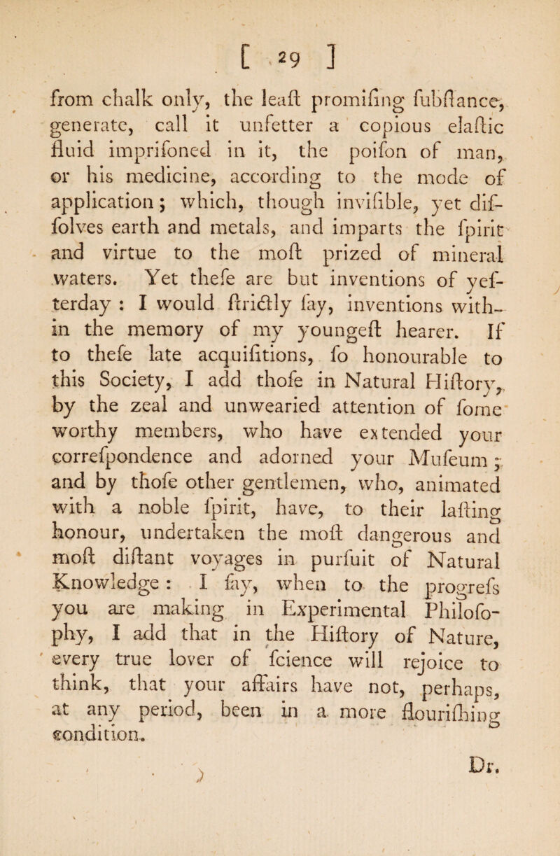 [ ,*9 ] from chalk only, the leaft promifing fubflance, generate, call it unfetter a copious elaftic fluid imprifoned in it, the poifon of man, or his medicine, according to the mode of application; which, though invifible, yet dif- folves earth and metals, and imparts the fpirit - and virtue to the moft prized of mineral waters. Yet thefe are but inventions of yef- terday : I would ftri&ly fay, inventions with¬ in the memory of my youngeft hearer. If to thefe late acquifltions, fo honourable to this Society, I add thofe in Natural Hiftory, by the zeal and unwearied attention of forne worthy members, who have extended your correfpondence and adorned your Mufeum: and by thofe other gentlemen, who, animated with a noble fpirit, have, to their lading honour, undertaken the moft dangerous and moft diftant voyages in purfuit of Natural Knowledge : I fay, when to the progrefs you are making in Experimental Philofo- phy, I add that in the Hiftory of Nature, every true lover of fcience will rejoice to think, that your affairs have not, perhaps, at any period, been in a more flourifhing condition. Dr.