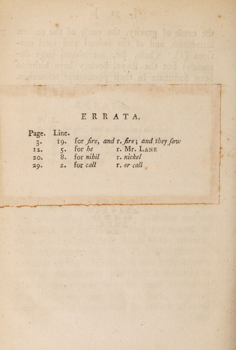 Page* Line. E R R A T A, ) 3- 19. for jire> and t*jire; and they faw 12. 5- for he r. Mr. Lane 20. 8. for nihil r. nickel 2« for call r, or call J