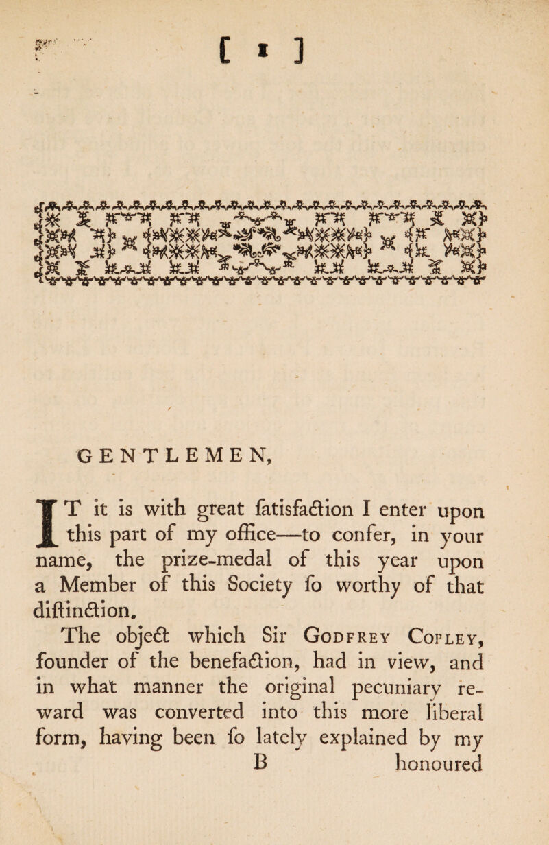 [ * ] 0W? • k- ’ k.. GENTLEMEN, IT it is with great fat is faction I enter upon this part of my office—to confer, in your name, the prize-medal of this year upon a Member of this Society fo worthy of that diftindion. The objed which Sir Godfrey Copley, founder of the benefadion, had in view, and in what manner the original pecuniary re¬ ward was converted into this more liberal form, having been fo lately explained by my B honoured