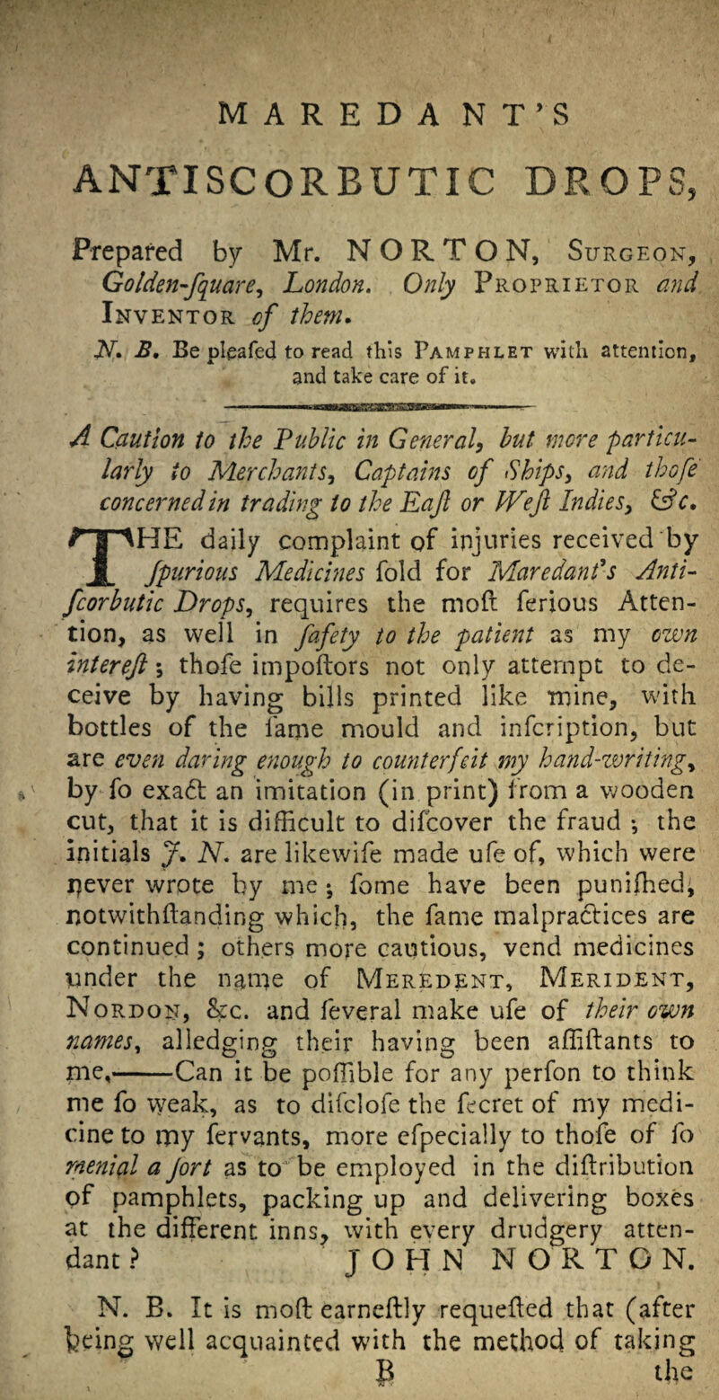 MAREDA NT’S ANTISCORBUTIC DROPS, Prepared by Mr. NORTON, Surgeon, Golden-fquare^ London. Only Proprietor a?id Inventor of them, N, B, Be pleafed to read this Pamphlet with attention, and take care of it. A Caution to the PuMic in General, hut more particu¬ larly to Merchants, Captains of Ships, arid thofe concerned in trading to the Eaft or IVeJl Indies, ^c, The daily complaint of injuries received by jpurioiis Medicines fold for Maredands Anti- fcorbutic Drops, requires the mod ferious Atten¬ tion, as well in fafety to the patient as my own intereft \ thofe impoftors not only attempt to de¬ ceive by having bills printed like mine, with bottles of the fame mould and infcription, but are even daring enough to counterfeit my hand-zvriting, by fo exadt an imitation (in print) from a wooden cut, that it is difficult to difeover the fraud •, the initials J. N. are likewife made ufe of, which were never wrote by me; fome have been puniffied, notwithftanding which, the fame malpractices are continued; others more cautious, vend medicines under the name of Meredent, Merident, Nordon, &c. and feveral make ufe of their own nanies^ alledging their having been affiftants to me,-Can it be poffible for any perfon to think me fo weak, as to difclofe the fecret of my medi¬ cine to my fervants, more efpecially to thofe of fo rnenial a Jort as to’^^be employed in the diftribution pf pamphlets, packing up and delivering boxes at the different inns, with every drudgery atten¬ dant ? J O H N N O R T O N. N. B. It is moft earneftly requeued that (after feeing well acquainted with the method of taking P the