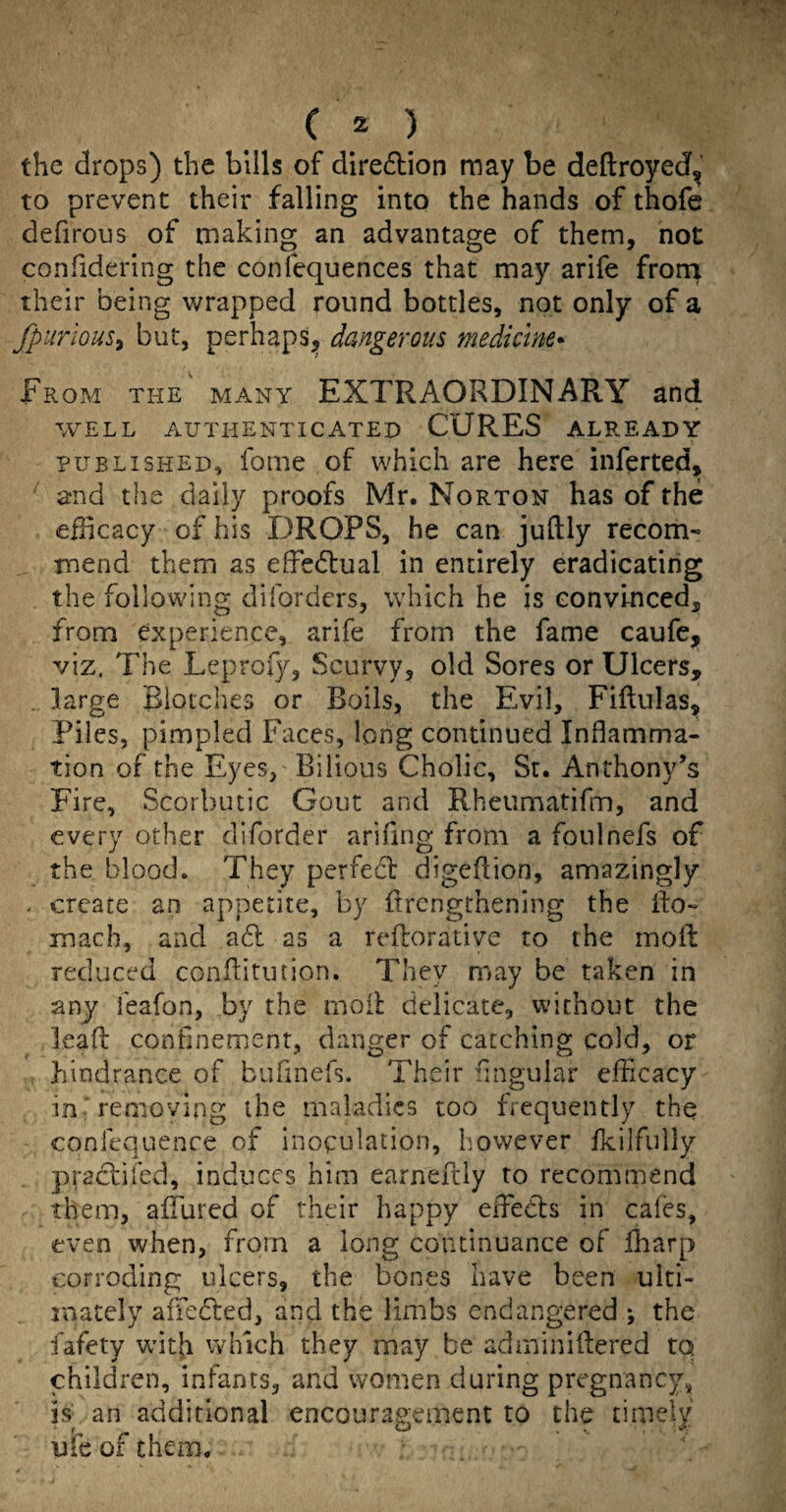 ( ^ ) the drops) the bills of diredion may be deftroyedf, to prevent their falling into the hands of thofe defirous of making an advantage of them, not confidering the confequences that may arife front their being wrapped round bottles, not only of a fpurious^ but, perhapS;, dangerous medicine- From the many EXTRAORDINARY and WELL AUTHENTICATED CURES ALREADY PUBLISHED, fome of which are here inferted, and the dally proofs Mr. Norton has of the efhcacy of his DROPS, he can juftly recom- mend them as effcdlual in entirely eradicating the following diforders, which he is convinced, from experience, arife from the fame caufe, viz. The Leprofy, Scurvy, old Sores or Ulcers, . large Blotches or Boils, the Evil, Fiftulas, Piles, pimpled Faces, long continued Inflamma¬ tion of the Eyes, Bilious Cholic, Sr. Anthony’s Fire, Scorbutic Gout and Rheumatifm, and every other diforder arifing from a foulnefs of the blood. They perfedb digeflion, amazingly . create an appetite, by flrcngrhening the llo- mach, and a6l as a reflorative to the mofl: reduced conflitution. They may be taken in any feafon, by the moil delicate, without the lead confinement, danger of catching cold, or hindrance of bufinefs. Their Angular efficacy in removing the maladies too frequently the confequenre of inoculation, however fkilfully praclifed, induces him earnefily to recommend them, affured of their happy effieCls in cales, even when, from a long continuance of ffiarp corroding ulcers, the bones have been ulti¬ mately afTeCced, and the limbs endangered ^ the fafety wntfi which they may be adminidered to children, infants, and women during pregnancy, is- an additional encouragement to the timely ufe of them. '