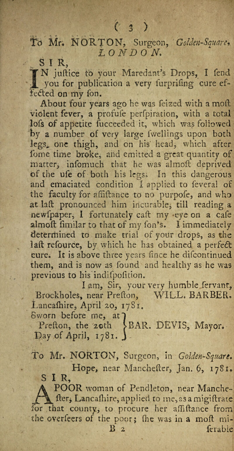 j ( 3 ) ‘fo Mr; NORTON, Surgeon, ' GoIdcn~Squarei> LOND 0 N. S I R, IN juftice to your Maredant^s Drops, I fend you for publication a very furprifing cure ef*> te(5led on my fon. About four years ago he was feized with a moft violent fever, a profufe perfpiration, with a total lofs of appetite fuccecded it, which was followed by a number of very large fweliings upon both legs^ one thigh, and on his' head, which after fome time broke, and emitted a great quantity of matter, infomuch that he was almofl deprived of the ufe of both his legSo In this dangerous and emaciated condition i applied to feveral of the faculty for affiilance to no purpofe, and who at lad pronounced him incurablcj till reading a newfpaper, 1 fortunately cad my -eye on a cafe almod fimilar to that of my fon’s. I immediately deterrhined to make trial of your drops, as the lad refource, by which he has obtained a perfeft cure. It is above three years lince he difeontinued them, and is now as found and healthy as he was previous to his indifpofition. l am, Sir, your very humble fervanr, Brockholes, near Predon, WILL. BARBER. Lancafhire, April 20, 1781. Sworn before me, atl Predon, the 2©th >BAR. DEVIS, Mayor. Day of April, 1781. j To Mr. NORTON, Surgeon, in Golden-Square. Hope, near Manchedcr, Jan. 6, 1781. S I R, A POOR woman of Pendleton, near Manche- detj Lancafliire, applied to ine,asa migidrate for that county, to procure her afTidance from the overfeers of the poor; fhe was in a mod mi- B 2 ferable