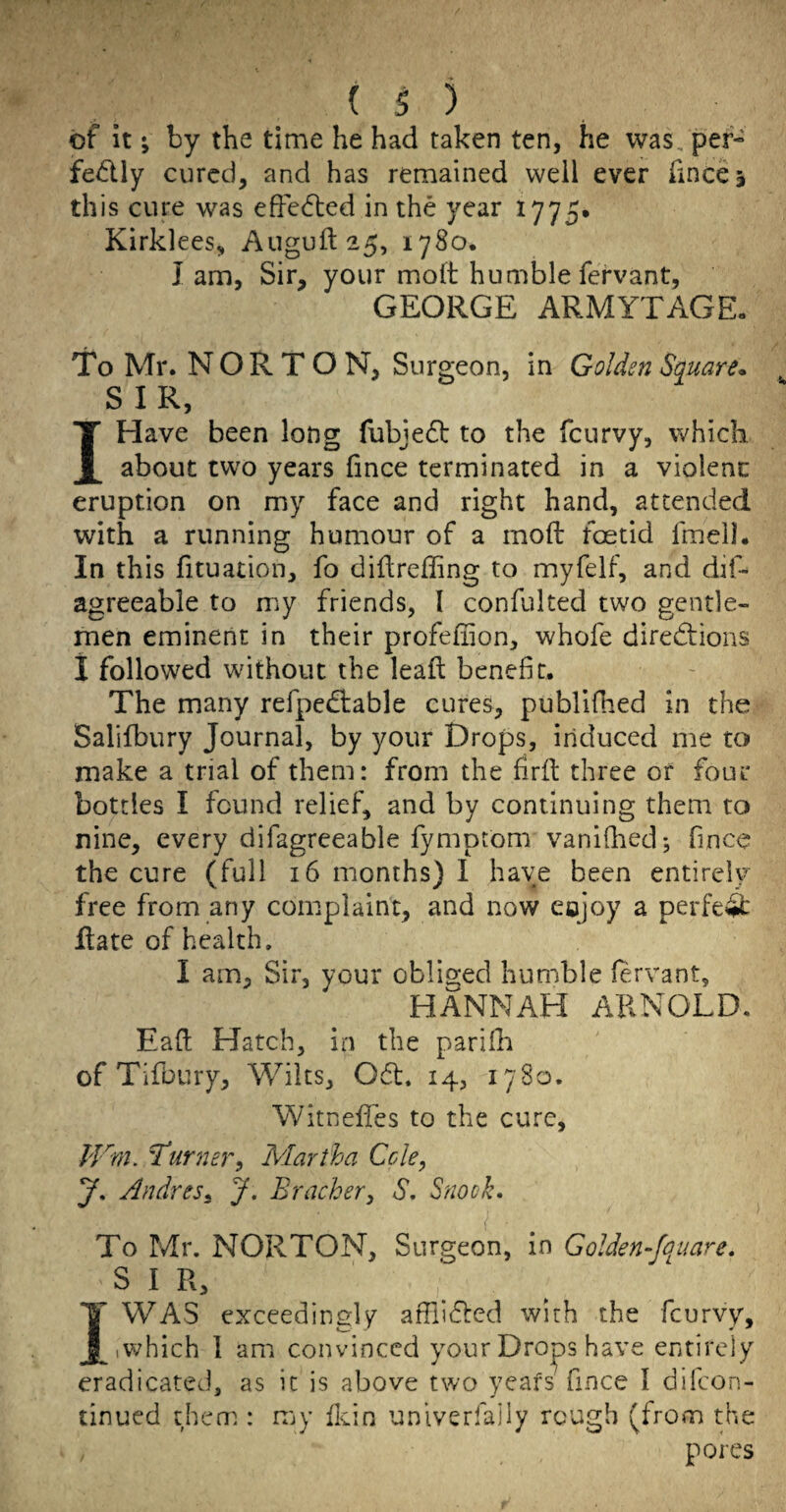 is) of it; by the time he had taken ten, he was, per- fedly cured, and has remained well ever fincej this cure was efFedted in the year 1775. Kirklees, Auguft25, 1780. lam. Sir, your molt humblefervant, GEORGE ARMYTAGE, To Mr. NORTON, Surgeon, in Golden Square* SIR, I Have been long fubjedt to the fcurvy, which about two years fince terminated in a violent eruption on my face and right hand, attended with a running humour of a molt foetid fmeil. In this fituation, fo diftrelling to myfelf, and dif- agreeable to my friends, I confulted two gentle¬ men eminent in their profeliion, whofe directions 1 followed without the lealt benefit. The many refpeCtable cures, publifhed in the Salifbury Journal, by your Drops, induced me to make a trial of them: from the firlt three or four bottles I found relief, and by continuing them to nine, every difagreeable fymptom vanilhed; fince the cure (full 16 months) 1 have been entirely free from any complaint, and now eojoy a perfeft Rate of health. I am. Sir, your obliged humble lervant, HANNAH ARNOLD. EaR Hatch, in the parilh of Tifbury, Wilts, 061. 14, 1780. WitnelTes to the cure, JVm. Turnej-', Martha Ccle, y, Andres^ J, Bracher^ S, Snook. < To Mr. NORTON, Surgeon, in Golden-fquare. S I R, I WAS exceedingly affiiCled with the fcurvy, iV^hich 1 am convinced your Droops have entirely eradicated, as it is above two yeafs fince I difeon- tinued them : my lldn unlverfajly rough (from the pores