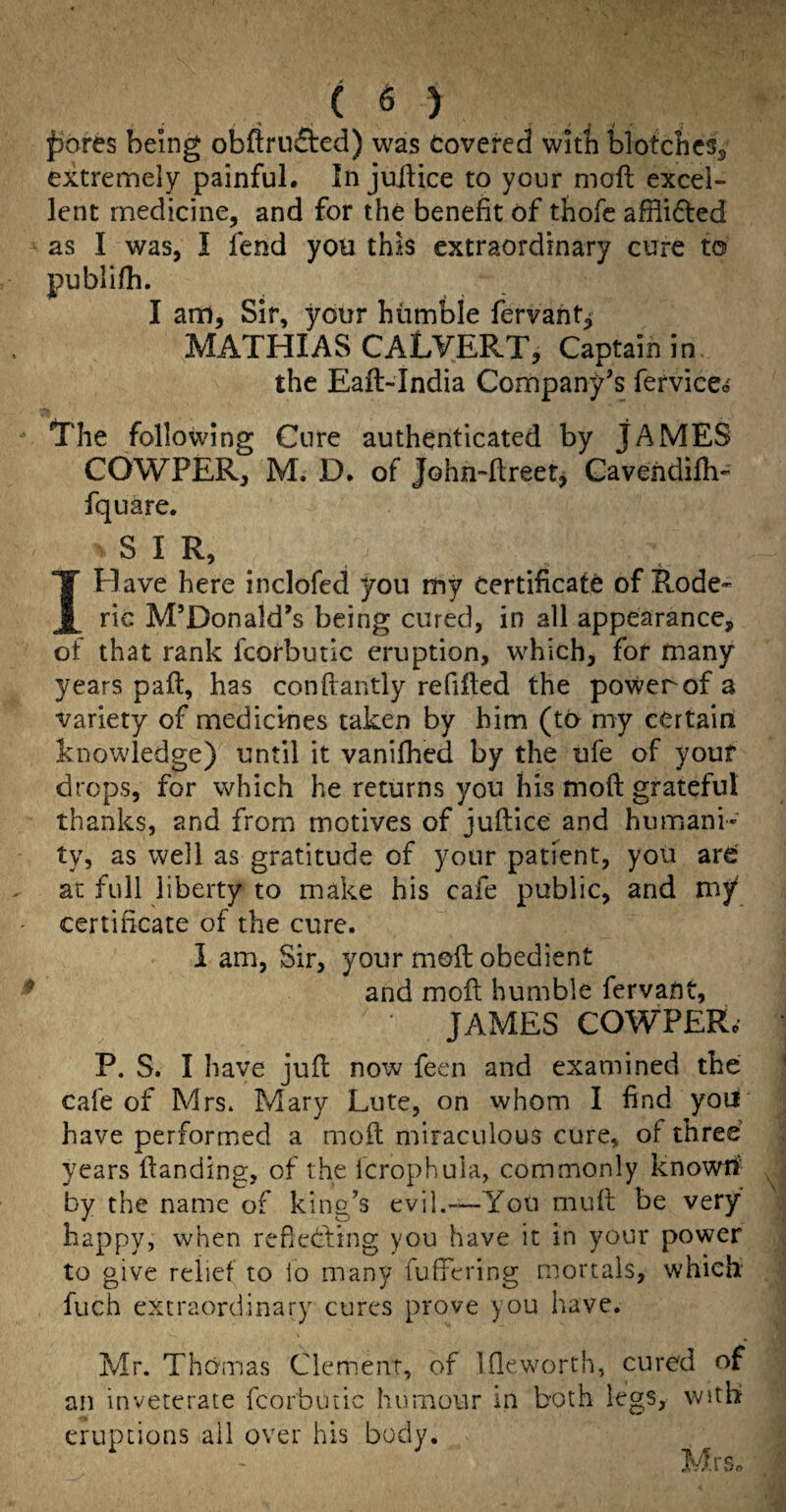 f)ores being obftrnfted) was Covered witli biotcbcs^ extremely painful. In juilice to your moft excel¬ lent medicine, and for the benefit of thofc afHided as I was, I fend you this extraordinary cure to publifh. I am. Sir, your humble fervaht^ MATHIAS CALVERT, Captain in the Eaft-India Company’s fefvice<j The following Cure authenticated by JAMES COWPER, M. D. of John-ftreet, Gavendifh- fqiiare. SIR, I Have here inclofed you my Certificate of Rode- rie M’Donaid’s being cured, in all appearance, of that rank fcorbutic eruption, which, for many years paft, has conftantly refifted the power of a variety of medicHies taken by him (to my certain knowledge) until it vanifhed by the ufe of youf drops, for which he returns you his moft grateful thanks, and from motives of juftice and humani¬ ty, as well as gratitude of your patient, you are at full liberty to make his cafe public, and my' certificate of the cure. I am. Sir, your moft obedient and moft humble fervant, JAMES COWPERo P. S. I have juft now feen and examined the cafe of Mrs. Mary Lute, on whom I find you have performed a moft miraculous cure, of three years ftanding, of the Icrophuia, commonly known- by the name of king’s evil.—You muft be very happy, when redediing you have it in your power to give relief to lo many fuffering mortals, which' fuch extraordinary cures prove )OU have. Mr. Thomas Ciemenf, of Ifleworth, cured of an inveterate fcorbutic humour in both legs, with eruptions ail over his body. Mr So
