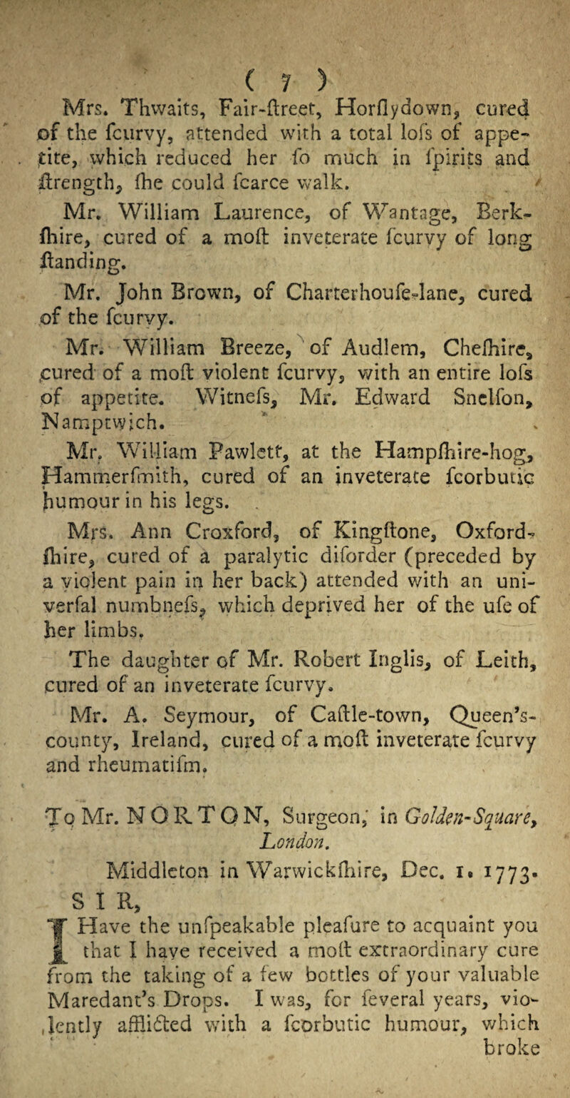 Mrs. Thwaits, Falr-ftreet, Horflydown, cur^d of the fcurvy, attended with a total lofs of appe- which reduced her fo much in fpirits and ilrength^ fhe could fcarce walk. '' Mr, William Laurence, of Wantage, Berk- fliire, cured of a moll inveterate fcurvy of long Handing. Mr. John Brown, of Charterhoufedane, cured of the fcurvy. Mr. William Breeze, ^ of Audlem, Chefhire, .cured of a mod: violent fcurvy, v/ith an entire lofs of appetite. Witnefs, Mr. Edward Snclfon, Namptwich. Mr. William Pawlctt, at the Hamplhire-hog, Hammerfmith, cured of an inveterate fcorbiuic humour in his legs. Mrs. Ann Croxford, of Kingftone, Oxford-^ (hire, cured of a paralytic diforder (preceded by a violent pain in her back) attended with an uni- verfal numbnefs^ which deprived her of the ufe of her limbs. The daughter of Mr. Robert Inglis, of Leith, cured of an inveterate fcurvy. Mr. A. Seymour, of Caftle-town, (^ueen’s- county, Ireland, cured of a moft inveterate fcurvy and rheumatifm. To Mr. NORTON, Surgeon,' in Goldm-Square^ London. Middleton in Warwickdiire, Dec. i. 1773. S I R, Y Have the unfpeakable pleafure to acquaint you that I have received a moll extraordinary cure from the taking of a few bottles of your valuable Maredant’s Drops. I was, for feveral years, vio¬ lently afilidted with a fcorbutic humour, v;hich broke