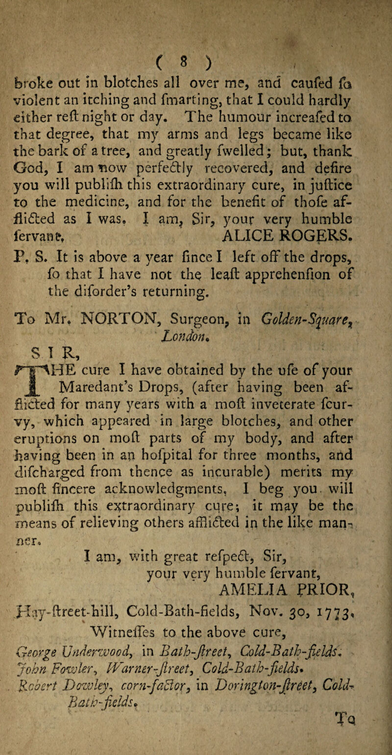 broke out in blotches all over me, and caufed fa violent an itching and fmarting, that I could hardly either reft night or day. The humour increafcd to that degree, that my arms and legs became like the bark of a tree, and greatly fwelled; but, thank God, I am tiow perfedly recovered, and defire you will publifti this extraordinary cure, in juftice to the medicine, and for the benefit of thofe af- flidted as I was. I am^ Sir, your very humble I'ervant. ALICE ROGERS. P, S. It is above a year fincel left off the drops, fo that I have not the leaft apprehenfion of the diforder’s returning. To Mr, NORTON, Surgeon, in Golden-Si^mre^ London* SIR, cure I have obtained by the ufe of your j Maredant’s Drops, (after having been af- fiidied for many years with a moft inveterate feur- vy, which appeared in large blotches, and other eruptions on moft parts of my body, and after having been in an hofpital for three months, and difeharged from thence as incurable) merits my moft fincere acknowledgments, I beg you. will publifti this extraordinary cure; it may be the means of relieving others afftided in the like man-i ner. I am, with great refped, Sir, your very humble fervant, AMELIA PRIOR, Hay-ftteet-hill, Cold-Bath-fields, Nov. 30, 1773, Witneftes to the above cure, George Undenvoody in Bath-Jireety Cold-Bath-fields, John Fowlery fVarner-Jlreety Cold-Bath-fiields* Booert Dozvleyy cor71-factor:, in Lorington-Jlreety Cold-^ Battc-fields* Tq