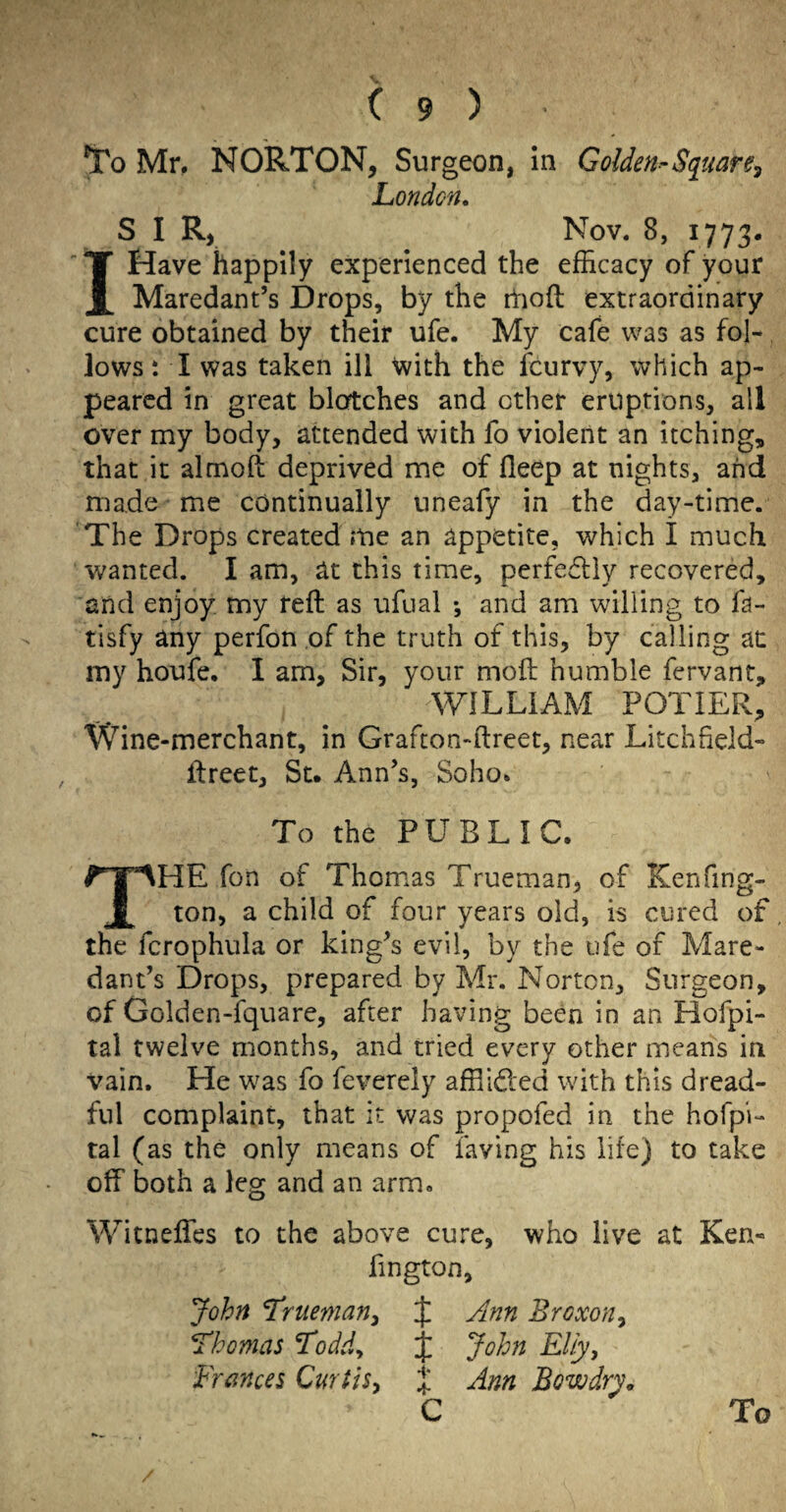 To Mn NORTON, Surgeon, in Golden^Sqiiare^ London, S I R, Nov. 8, 1773. I Have happily experienced the efficacy of your Maredant’s Drops, by the itioft extraordinary cure obtained by their ufe. My cafe was as fol¬ lows i I was taken ill with the fcurvy, which ap¬ peared in great bloftches and other eruptions, all over my body, attended with fo violent an itching, that it almoft deprived me of deep at nights, and made me continually uneafy in the day-time. The Drops created me an appetite, which I much wanted. I am, at this time, perfectly recovered, and enjoy my reft as ufual •, and am willing to fa- tisfy any perfon of the truth of this, by calling at my houfe. I am, Sir, your moft humble fervant, WILLIAM POTIER, Wine-merchant, in Grafton-ftreet, near Litchfield- ftreet, St. Ann’s, Soho. To the PUBLIC. The fon of Thomas Trueman, of Kenfing- ton, a child of four years old, is cured of the fcrophula or king’s evil, by the ufe of Mare¬ dant’s Drops, prepared by Mr. Norton, Surgeon, of Golden-fquarc, after having been in an Hofpi- tal twelve months, and tried every other means in vain. He was fo feverely affiided with this dread¬ ful complaint, that it was propofed in the hofpi- tal (as the only means of faving his life) to take off both a leg and an arm. Witneffes to the above cure, who live at Ken- fington, John Trueman^ J Ann Broxon^ Thomas Toddy John Eliy, Frances Qurtts^ J Ann Bow dry,