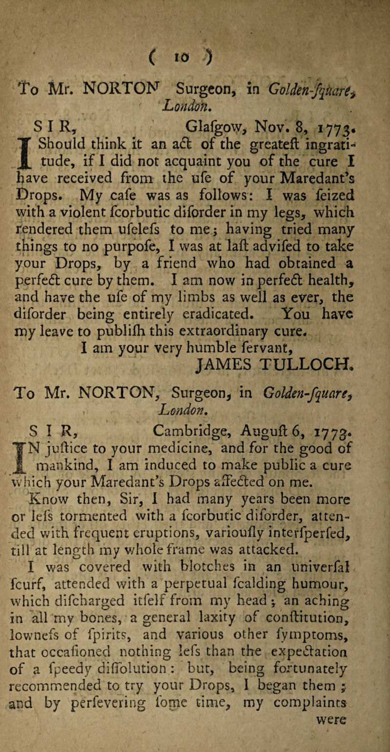 To Mr. NORTON Surgeon, in GoUen-J^narti London. SIR, Glafgow, Nov. 8, 1773* I Should think it an aft of the greatefl ingrati¬ tude, if I did not acquaint you of the cure I have received from the ufe of your Maredant’s Drops. My cafe was as follows: I was feized with a violent fcorbutic diforder in my legs, which rendered them ufelefs tome; having tried many things to no purpofe, I was at laft advifed to take your Drops, by a friend who had obtained a perfeft cure by them. I am now inperfeft health, and have the ufe of my limbs as well as ever, the diforder being entirely eradicated. You have my leave to publifh this extraordinary cure. I am your very humble fervant, JAMES TULLOCH, To Mr. NORTON, Surgeon, in Golden-fquaref London. SIR, Cambridge, Auguft 6, 1773* N judice to your medicine, and for the good of mankind, I am induced to make public a cure which your Maredant's Drops afFefted on me. Know then, Sir, I had many years been more or lefs tormented with a fcorbutic diforder, atten¬ ded with frequent eruptions, varioufy interfperfed, till at length my whole frame was attacked. I was covered with blotches in an univerfal feurf, attended with a perpetual fcalding humour, which difeharged itfelf from my head ; an aching in all my bones, a general laxity of conftitution, lowmefs of ipirits, and various other fymptoms, that occalioned nothing lefs than the expeftacion of a fpeedy diffolution: but, being fortunately recommended to try your Drops, I began them and by perfevering fomc time, my complaints were