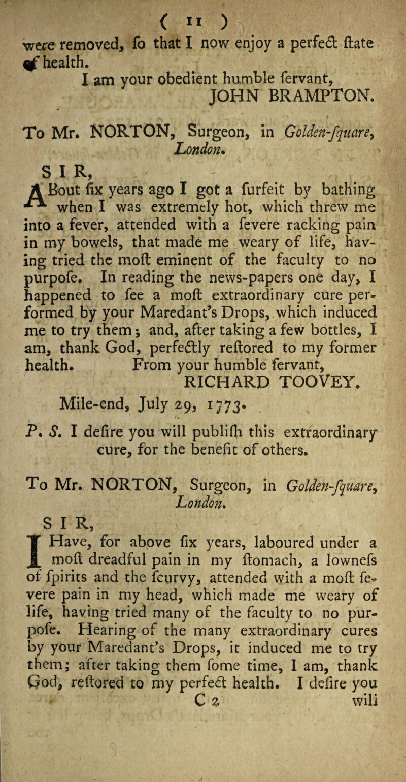 ( ” ) were removed, fo that I now enjoy a perfect ftate ^ health. I am your obedient humble fervant, JOHN BRAMPTON. To Mr. NORTON, Surgeon, in Golden-fquare^ London* S I R, - A Bout fix years ago I got a forfeit by bathing when I was extremely hot, which threw me into a fever, attended with a fevere racking pain in my bowels, that made me weary of life, hav¬ ing tried the moft eminent of the faculty to no purpofe. In reading the news-papers one day, I happened to fee a moft extraordinary cure per¬ formed by your MaredanPs Drops, which induced me to try them ^ and, after taking a few bottles, I am, thank God, perfe(ftly reftored to my former health. From your humble fervant, RICHARD TOOVEY. Mile-end, July 29, 1773. Im P. S, I defire you will publifti this extraordinary cure, for the benefit of others. To Mr. NORTON, Surgeon, in Golden-fquarCy London, S I R, IHave, for above fix years, laboured under a moft dreadful pain in my ftomach, a lownefs of fpirits and the feurvy, attended with a moft fe¬ vere pain in my head, which made me weary of life, having tried many of the faculty to no pur¬ pofe. Hearing of the many extraordinary cures by your MaredanPs Drops, it induced me to try them; after taking them fome time, 1 am, thank God, reftored to my perfedt health. I defire you C % will