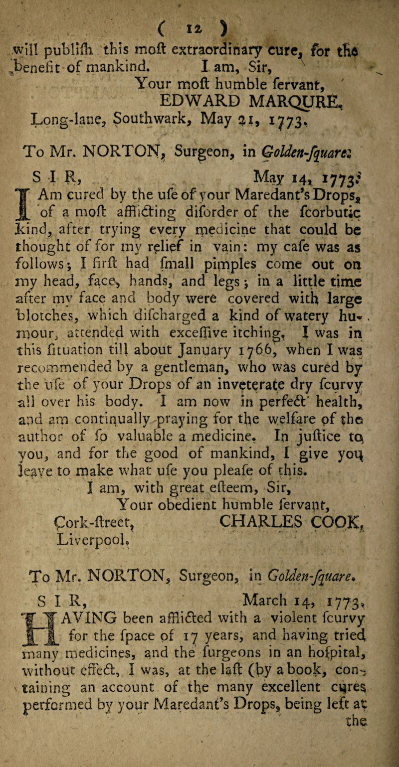 ( ) will publilh this moft extraordinary curc^ for tfi^ ,benefit of mankind. lam, Sir, Your moft humble fervant, ' EDWARD MARQUEE, Long-lane, Southwark, May 21, 1^73, To Mr. NORTON;, Surgeon, in Golden-fquarti SIR, May 14, I Am cured by the ufeof your Maredant’s Drops^, of a moft afflicting diforder of the fcorbutic Lind, after trying every medicine that could be thought of for my relief in vain: my cafe was as follows; I ftrft had fmall pimples come out on my head, face, hands, and legs; in a little time after my face and body were covered with large blotches, which difeharged a kind of watery hu-^. mour^ attended with excefflve itching, I was in this fituatlon till about January 1766, when I was recommended by a gentleman, who was cured by the ufe of your Drops of an inveterate dry feurvy sli over his body. I am now in perfedf health, and am continually praying for the welfare pf the author of fp valuable a medicine, In juftice t(p you, and for the good of mankind, I give yoi^ leave to make what ufe you pleafe of this. I am, with great efteem. Sir, Your obedient humble fervapt, pork-ftreet, CHARLES COOK^ Liverpool. To Mr. NORTON, Surgeon, in Golden-fquare* SIR, March 14, 1773, AVING been afflidled with a violent feurvy ^ for the fpace of 17 years, and having tried many medicines, and the furgeons in an hofpital, without cftedl, I was, at the laft (by a book, con-, taining an account of the many excellent cures performed by your Maredant’s Drops, being left at the