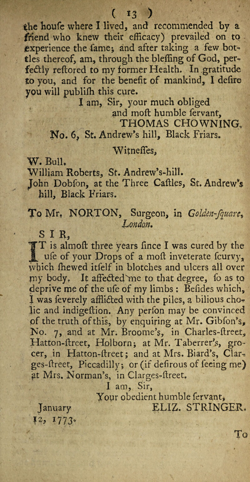 the houfc where I lived, and recommended by a Mend who knew their efficacy) prevailed on to .experience the fame; and after taking a few bot-^ ties thereof, am, through the bleffing of God, per- fedliy reftored to rny former Health. In gratitude to you, and for the benefit of mankind, I defire you will publiffi this cure. I am. Sir, 3^our much obliged and moft humble fervant, THOMAS CHOWNING, No. 6, St. Andrew's hill. Black Friars. Witnefies, W. Bulk William Roberts, St. Andrew’s-hill. John Dobfon, at the Three Cafiles, St. Andrew's hill. Black Friars. To Mr, NORTON, Surgeon, in Golden’-f(iuare^ London^ SIR, IT is almofl: three years fince I was cured by the ufe of your Drops of a mofi: inveterate feurvy, which Ihewed itfelf in blotches and ulcers all over my body, It affedted'lTie to that degree, fo as to deprive me of the ufe of my limbs: Befides which, J was feverely afflidled with the piles, a bilious cho? lie and indigeftion. Any perfon may be convinced of the truth of this, by enquiring at Mr. Gibfon’s, No. y, and at Mr. Broome’s, in Charles-fireet, Hatton-fireet, Holborn; at Mr. Taberrer’s, gro¬ cer, in Hatton-ftreet; and at Mrs. Biard’s, Clar^ ges-fireet, Piccadilly; or (if defirous of feeing me) at Mrs, Norman’s, in Clarges-fireet, I am, Sir, Your obedient humble fervant, January ELIZ. STRINGER.