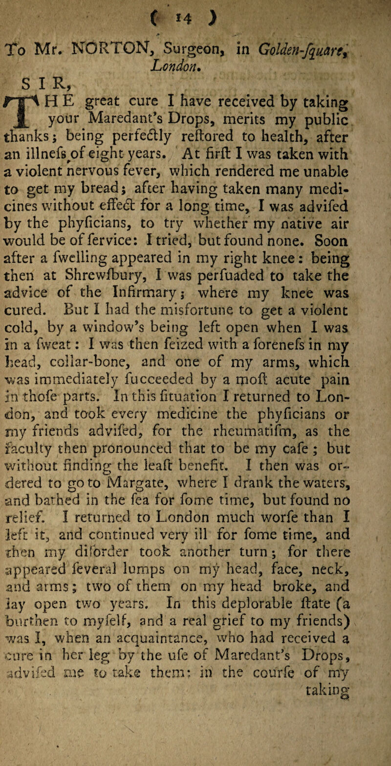 To Mr. NORTON, Surgeon, in Golden-fq^arty London* SIR, TH E great cure I have received by taking yonr Maredant’s Drops, merits my public thanks; being perfedlly reftored to health, after an illnefs^of eight years. At firft I was taken with a violent nervous fever, which rendered me unable to get my bread; after having taken many medi¬ cines without effedl for a long time, I was advifed by the phyficians, to try whether my native air would be of fervice: I tried, but found none. Soon after a fwclling appeared in my right knee: being then at Shrewfbury, I was perfuaded to take the advice of the Infirmary; where my knee was cured. But I had the misfortune to get a violent cold, by a window’s being left open when I was in a fweat: I was then feized with a forenefs in my head, collar-bone, and one of my arms, which was immediately fucceeded by a moft acute pain in thofe parts. In this fituation I returned to Lon¬ don, and took every medicine the phyficians or my friends advifed, for the rheumatifm, as the faculty then pronounced that to be my cafe ; but without finding the leafc benefit, I then was or- dered to goto Margate, where I drank the waters, and bathed in the Tea for fome time, but found no relief. I returned to London much worfe than I kft it, and continued very ill for fome time, and ihen my diforder took another turn; for there appeared feveral lumps on my head, face, neck, and arms; two of them on my head broke, and lay open two years. In this deplorable Rate (a burthen to myfelf, and a real grief to my friends) was I, when an acquaintance, who had received a cure in her leg by the ufe of Marcdant’s Drops, advifed aie to take them: in the courfe of my taking