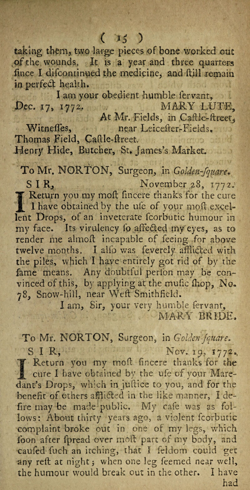 ( ) taking them, two large pieces of bone worked out ^of the wounds. It is a year and three quarters lince I difcontinued the medicine, and ft;! 1 remain in perfect health. I am your obedient humble lervant, 0CC. 17, 1772. MARY LUTE, At Mr. Fields, in Caftle-lireet^ Witneffes, near LeicefierrFieids. Thomas Field, Cafcle-flreet, Henry Hide, Butcher, St. Janaes’s Market. To Mr. NORTON, Surgeon, in Goldm-fquare* S I Rj November 28, iiqi: I Return yon my moft fincere thanks for the cure 1 have obtained by the ufe of your motl excel¬ lent Drops, of an inveterate fcorbutic humour in my face. Its virulency fo alFeded my eyes, as to render me alinoit incapable of feeing for above twelve months. I alio was feverely altlidted with the piles, which I have entirely got rid of by the fame means. Any doubtful perfon may be con¬ vinced of this, by applying at the mufic fliop. No. 78, Snow-hill, near Weil Smithfield. I am. Sir, your very humble fervant, hXAFA^ BRIDE. To Mr. NORTON, S urgeon, in GoUen-jiiuare, S I R, Nov.. 19, 1772., I Return yon my moil fincere thanks for the cure 1 have obtained by the ufe of your Mare- danFs Drops, which in juhice to you, and for the benefit of others afili6led in the like manner, I de- fire may be made public. My cafe was as fol¬ lows: About thirty years ago, a violent fcorbutic complaint broke out in one of my legs, which loon after fpread over moft pare of my body, and caufed fuch an itching, that I feldom could get any reft at nighty when one leg feemed near well, the humour would break out in the other. I have had