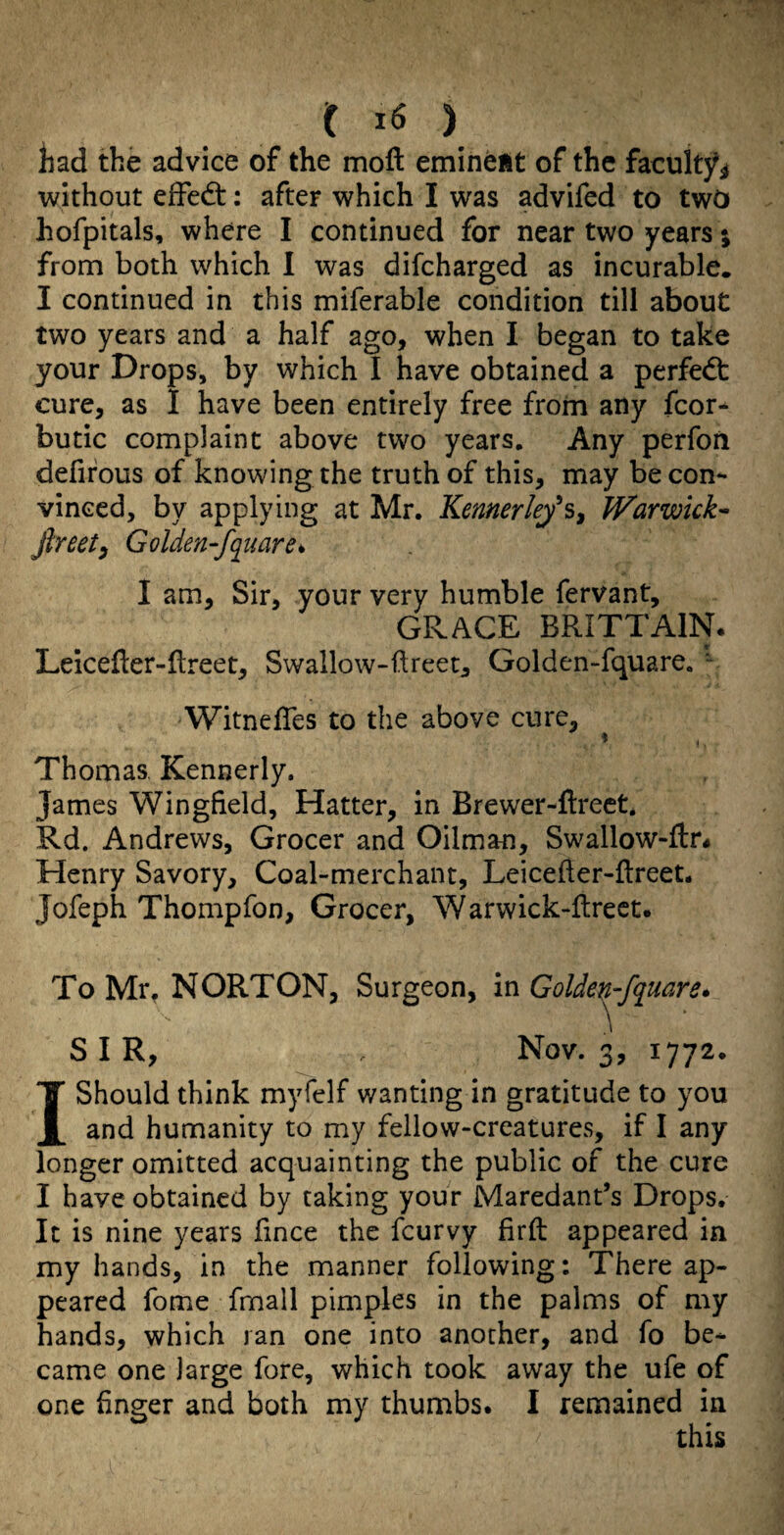 had the advice of the moft eminent of the facultjf^ without effedt: after which I was advifed to two hofpitals, where I continued for near two years; from both which I was difcharged as incurable. I continued in this miferable condition till about two years and a half ago, when I began to take your Drops, by which I have obtained a perfedt cure, as I have been entirely free from any fcor- butic complaint above two years. Any perfon defirous of knowing the truth of this, may be con¬ vinced, by applying at Mr. Kennerkys, Warwick^ Jlreetf Golden-fquare^ I am. Sir, your very humble fervant, GRACE BRITTAIN. Leicefter-ftreet, Swallow-ftreet^ Golden-fquare. • WitnelTes to the above cure, ^ i Thomas, Kennerly. James Wingfield, Hatter, in Brewer-flreet. Rd. Andrews, Grocer and Oilman, Swallow-ftr^ Henry Savory, Coal-merchant, Leicefter-fireet. Jofeph Thompfon, Grocer, Warwick-llrect. To Mr, NORTON, Surgeon, in Golde^fquare* SIR, . Nov. 3, 1772. I Should think myfelf wanting in gratitude to you and humanity to my fellow-creatures, if I any longer omitted acquainting the public of the cure I have obtained by taking your Maredant’s Drops. It is nine years fince the feurvy firft appeared in my hands, in the manner following: There ap¬ peared fome fmall pimples in the palms of my hands, which ran one into another, and fo be* came one large fore, which took away the ufe of one finger and both my thumbs. I remained in this