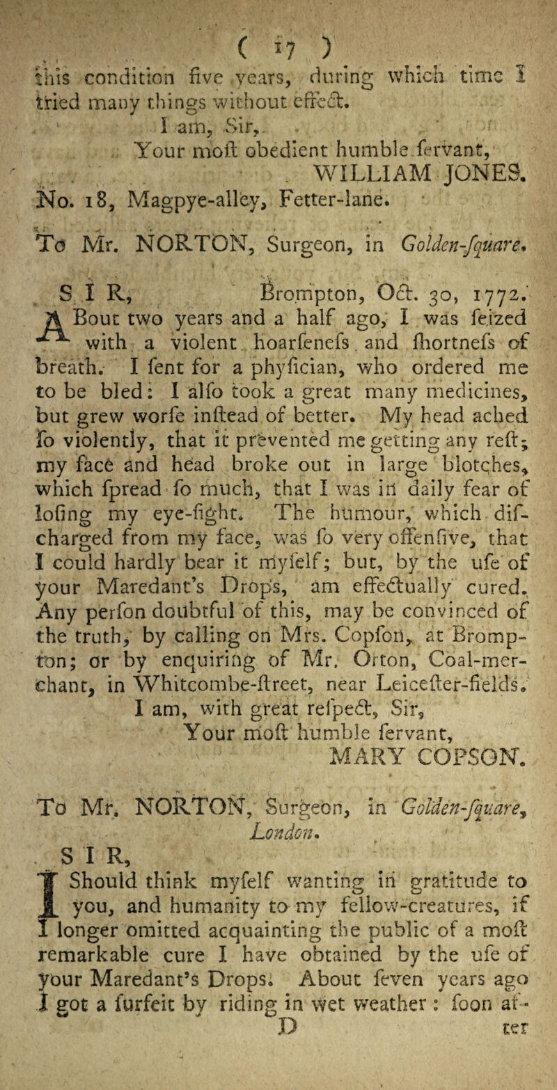 this condition five years, during which time 1 tried many things without cfrcct. I am, vSir, Your moft obedient humble fervant, WILLIAM JONE9. iSlo. i8, Magpye-alley, Fetter-lane. To Mr. NORTON, Surgeon, in Golden-fquare» S I R, Bronipton, 061. 30, 1772,' A Bout two years and a half ago, I was fe.ized with, a violent HoaiTcnefs. and fliortnefs of breath.- I fent for a phyfician, who ordered me to be bled: I alfo took a great many medicines, but grew worfe inftead of better. My head ached To violently, that it prevented me getting any reft; my face and head broke out in large blotqhes, which fpread fo much, that I was in daily fear of lofing my eye-fight. The htimour, which dif- charged from my face, was fo very offenfive, that I could hardly bear it myfelf; but, by the ufe of your Maredant’s Drops, am effectually' cured. Any perfon doubtful of this, may be convinced of the truths by calling on Mrs. Copfori, at Bromp- ton; or by enquiring of Mr. Orton, Coal-mer¬ chant, in Whitcombe-ftreet, near Leicefter-fields. I am, with great refpedl:. Sir, Your rnoft humble fervant, MARY COPSON. To Mr, NORTON, Surgeon, in ' Golden-fc^uare^ London. SIR, Should think myfelf wanting in gratitude to you, and humanity to my fellow-creatures, if longer omitted acquainting the public of a moft remarkable cure I have obtained by the ufe of your Maredant’s Drops. About feven years ago I got a furfeit by riding in \Vet weather: foon af • D ter