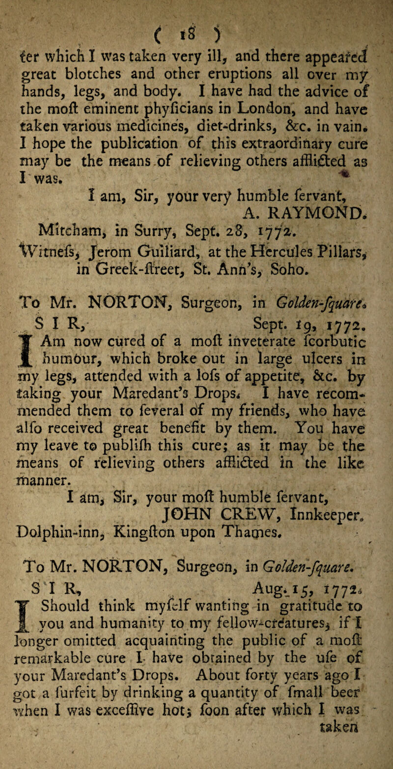 great blotches and other eruptions all over my hands, legs, and body. I have had the advice of the moft eminent phyficians in London, and have taken various medicines, diet*drinks, &c. in vain. I hope the publication of this extraordinary cure may be the means .of relieving others affli^ed as I was. I am, Sir, your very humble fervant, A. RAYMOND. Mitcham, in Surry, Sept. 28, 1772. Witnefs^ Jerom Guiliard, at the Hercules Pillars, in Greek-flreet, St. Ann’s, Soho. To Mr. NORTON, Surgeon, in Golden-fquare^ S I R, Sept. I9, 1772. IAm now cured of a moll inveterate fcorbutic humour, which broke out in large ulcers in my legs, attended with a lofs of appetite, &c. by taking your Maredant’s Drops. I have recom¬ mended them to feveral of my friends, who have alfo received great benefit by them. You have my leave to publifh this cure; as it may be the means of relieving others afflidted in the like manner. I am, Sir, your mofl humble fervant, JOHN CREW, Innkeeper. Dolphin-inn, Kingfton upon Thames. To Mr. NORTON, Surgeon, in Golden-fquare, SIR, Aug.^15, 17726 Should think niyfelf wanting in gratitude to _ you and humanity to my fellow-crdatures3 if I longer omitted acquainting the public of a mofl remarkable cure L have obtained by the ufe of your Maredant’s Drops. About forty years ago I got a forfeit by drinking a quantity of fmall beer w^hen I was excefiive hot; foon after which I was takeh