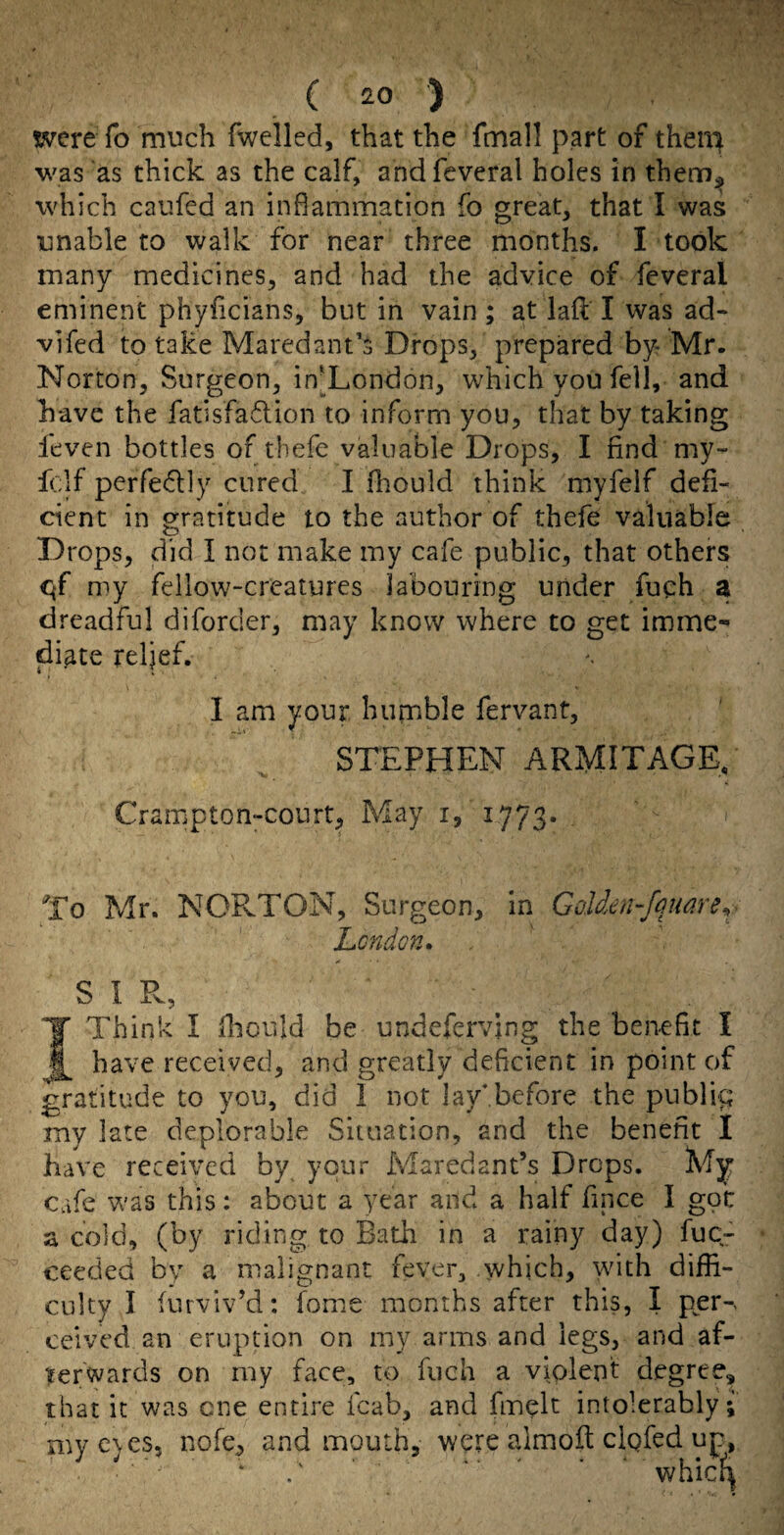 were fo much fwelled, that the fmall part of theu^ was 'as thick as the calf, andfeveral holes in thenr);^ which caiifed an inflammation fo great, that I was unable to walk for near three months. I took many medicines, and had the advice of feveral eminent phyficians, but in vain; at laf: I was ad- vifed to take Maredant’s Drops, prepared by Mr. Norton, Surgeon, in]_London, which you fell, and have the fatisfaflion to inform you, that by taking leven bottles of tbefe valuable Drops, I find my- fclf perfedly cured I fhould think myfelf defi¬ cient in gratitude to the author of tbefe valuable Drops, did I not make my cafe public, that others <^f my fellow-creatures labouring under fuch a dreadful diforder, may know where to get imme¬ diate relief. I am your humble fervant, STEPHEN ARMITAGE, Crampton-court, May i, 1773* To Mr. NORTON, Surgeon, in GoUen-fqmre^ Lcndon. S I Pv, Think I fhould be undefervjng the benefit I _ have received, and greatly deficient in point of gratitude to you, did I not lay*before the publig my late deplorable Situation, and the benefit I have received by your Maredant’s Drops. My Cafe vcas this: about a year and a half fince I gpi: a cold, (by riding to Bath in a rainy day) fuc- ceeded by a malignant fever, which, with diffi¬ culty I furviv^d: fome months after this, I per-> ceived an eruption on my arms and legs, and af¬ terwards on my face, to fuch a violent degree, that it was one entire fcab, and fmylt intolerably; mye)es5 nofe, and mouth, were almoft cigfed up, whic^