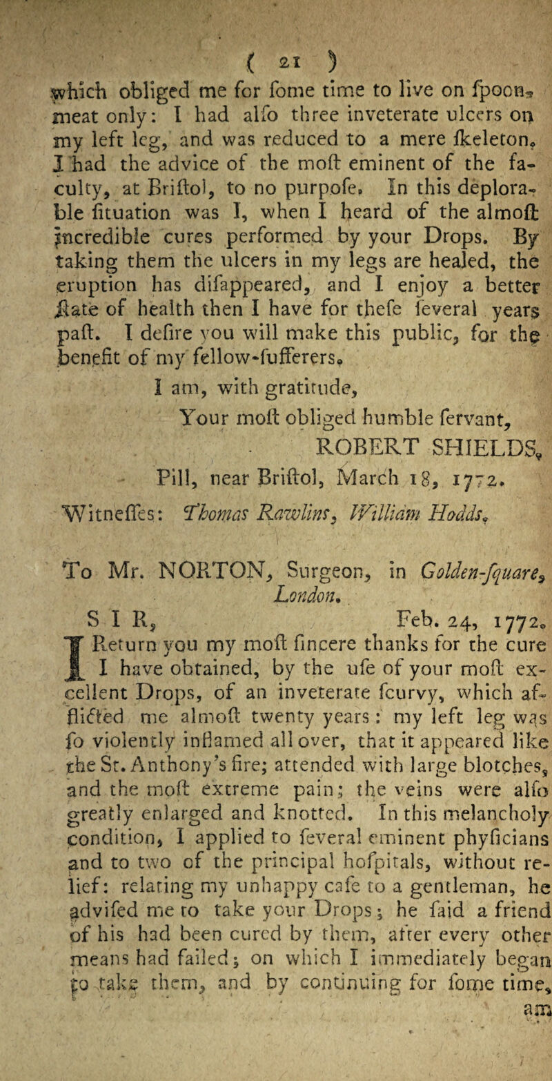 ,^hkh obliged me for fome time to live on fpoon, meat only: I had alfo three inveterate ulcers oi> my left leg, and was reduced to a mere Ikeletono I had the advice of the moft eminent of the fa¬ culty, at Briftol, to no purpofe. In this deplora¬ ble lituation was I, when I heard of the almoft jncredibie cures performed by your Drops. By- taking them the ulcers in my legs are healed, the eruption has difappeared, and I enjoy a better j^ate of health then I have for thefe feveral years paft. 1 defire vou will make this public, for thf .benefit of my fellow-fufferers* lam, with gratitude. Your moft obliged humble fervant, ROBERT SHIELDS, Pill, near Briftol, March i8, 1772. Witnefles: Thomas Rawlim^ PFillidm Hadds^ To Mr. NORTON, Surgeon, in Golden-fquare^ London., S I R, Feb. 24, 1772^ I Return you my moft fincere thanks for the cure I have obtained, by the ufe of your moft ex¬ cellent Drops, of an inveterate feurvy, which af- ifikted me almoft twenty years: my left leg Wc^s fo violently infiamed all over, that it appeared like the Sr. Anthony’s fire; attended with large blotches, and the moft extreme pain; the veins were alfo greatly enlarged and knotted. In this melancholy condition, I applied to feveral eminent phyficians and to two of the principal hofpirals, without re¬ lief: relating my unhappy cafe to a gentleman, he advifed me to take your Drops; he faid a friend of his had been cured by them, after every other means had failed; on which I immediately began po taks them, and by continuing for foqne time.