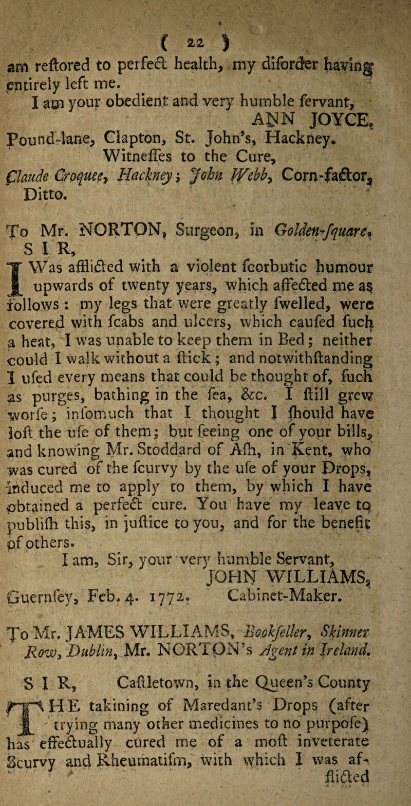 ( ) am reftored to perfe6l health, my dlford^r having entirely left me. I am your obedient and very humble fervant, A^N JOYGE, Pound-lane, Clapton, St. John’s, Hackney. WitnelTes to the Cure, flaude Croqueey Hackney, John fVebb^ Corn-fa&or, Ditto. To Mr. NORTON, Surgeon, in Golden^fquare^ SIR, I Was afflided with a violent fcorbutic humour upwards of twenty years, which affedled me a§ follows ; my legs that were greatly fwelled, were covered with fcabs and ulcers, which caufed fuch a heat, I was unable to keep them in Bed; neither could I walk without a flick; and notwithftanding I ufed every means that could be thought of, fucK as purges, bathing in the fea, &c. I ftill grev/ worfe; infomuch that I thought I Ihould have loft the ufe of them; but feeing one of your bills, and knowing Mr. Stoddard of Afh, in \fCent, who was cured of the feurvy by the ufe of your Drops, induced me to apply to them, by which I have obtained a perfedl cure. You have my leave tq publifti this, in juftice to you, and for the benefit pf others. I am. Sir, your very humble Servant, JOHN WILLIAMS, Guernfey, Feb. 4. 1772, Cabinet-Maker. To Mr. JAMES WILLIAMS,^ Bookfeller, Skinner RoWi Dublin^ Mr. NORTON’S gent in Ireland, S I R, Caftletown, in the Queen’s County HE takining of Maredant’s Drops (after ’ trying many other medicines to no purpofe) haT effeaually cured me of a moft inveterate Scurvy and Kheumaiifm, with which I was aL ^ ftiaed