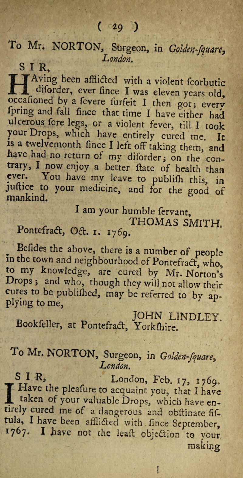 To Mr. NORTON, Surgeon, in Golden-fquarey London. SIR, HAying been sfflufled with a violent Icorbutic diforder, ever fince I was eleven years old, occafioned by a fevere furfeit 1 then got; every ipring and fall fince that time I have either had ulcerous fore legs, or a violent fever, till I took your Drops, which have entirely cured me. It IS a twelvemonth fince I left off taking them,’ and have had no return of my diforder j on the con¬ trary, I now enjoy a better ftate of health than ever. You have my leave to publilh this, in juftice to your medicine, and for the good of mankind. I am your humble fervant. Pontefraft, Odl. THOMAS SMITH. I. 1769. ^ Befides the above, there is a number of people in the town and neighbourhood of Pontefradf, who, ^ my knowledge, are cured by Mr. Norton’s Drops ; and who, though they will not allow their cures to be publifhed, may be referred to by ap¬ plying to me. B iru B LINDLEY. Bookfeller, at Pontefradf, Yorklhire. To Mr. NORTON, Surgeon, in Golden-fquare^ Lcndon, Is I R, London, Feb. 17, 1769. Have the pleafure to acquaint you, that I have taken of your valuable Drops, which have en¬ tirely cured me of a dangerous and obftinate fif- tula, I have been afflidlcd with fince September, 1767. I have not the leafl objedlion to your making i