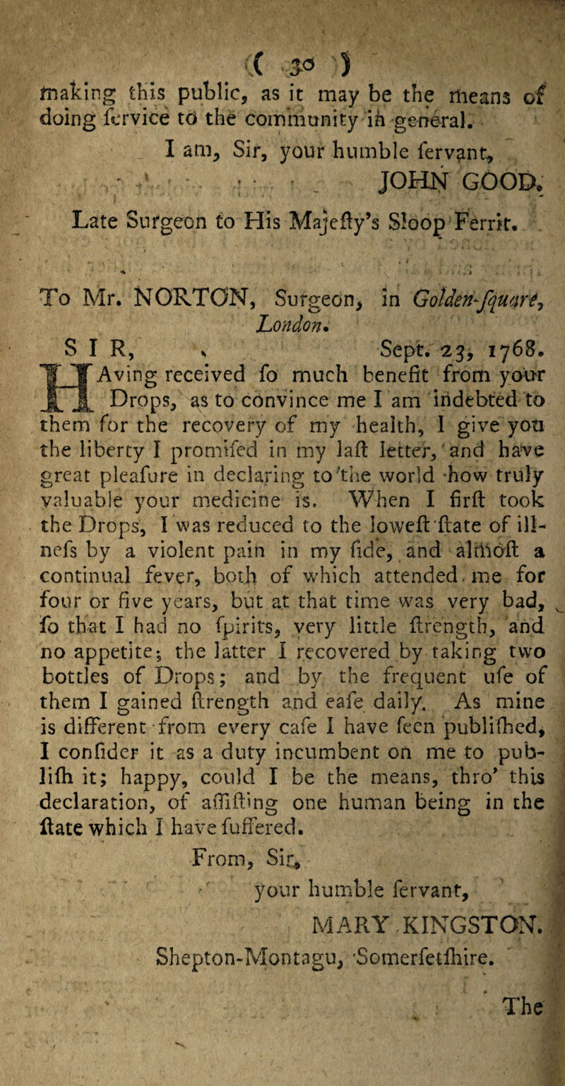 ■ ,( ' ) fnaking this public, as it may be the means of doing fcrvice td the community ih -general. I am. Sir, your humble fervent, - • . JOHN GOOD* Late Sufgeon to His Majefty’s Sloop Ferrk* To Mr. NORTON, Surgeon, in Golden- London* S I R, Sept, 21768. Aving received fo much benefit from your Drops, as to convince me I am indebted to them for the recovery of my health, 1 give you the liberty I promifed in my lafl letter, and have great pleafure in declaring to'the world -how truly valuable your medicine is. When I hrft took the Drops, I was reduced to the lowcft’flate of ill- nefs by a violent pain in my fide, and ahlldfl a continual fever, both of which attended , me for four or five years, but at that time w^as very bad, ^ fo that I had no fpirits, very little flrength, and no appetite; the latter I recovered by taking two bottles of Drops; and by the frequent ufe of them I gained flrength and eafe daily. As mine is different from every cafe 1 have feen publifhed, I confider it as a duty incumbent on me to pub- •' lifh it; happy, could I be the means, thro’ this ; declaration, of aiTifbng one human being in the ^ Hate which I have fufFered. I From, Sir* your humble fervant. MARY KINGSTON. Shepton-Montagu, Somerfetfliire.