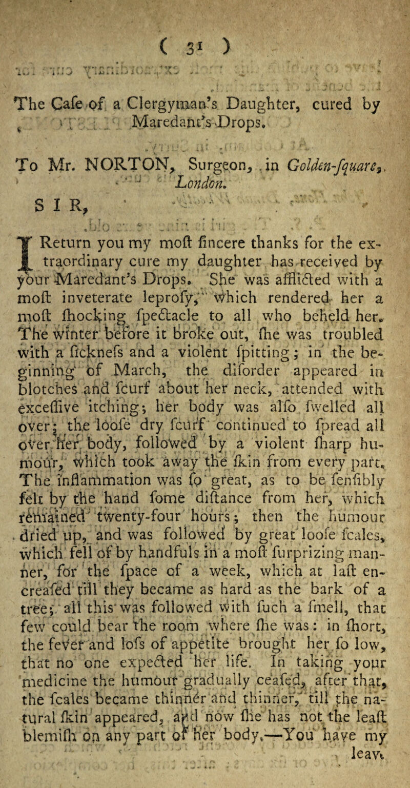 i,, ^ The Gafe of a Clergyman’s Daughter, cured by ^ , Maredaiit’s-Drops, To Mr. NORTON, Surgeon, .in Golden-f^uare^, • ‘ ■ London. SIR, » I • ' * ! I Return you my moft lincere thanks for the ex> traordinary cure my daughter has received by your Maredant’s Drops, She was afflidted with a moft inveterate leprofy,'*' Which rendered her a moll Ihocking fpedtacle to all who beheld her. The winter before it Broke out, (lie was troubled with a flcknefs and a violent fpitting; in the be- ginning^ of March, the diforder appeared in blotches and feurf about her neck, attended with excellive itching; her body was alfo fwellcd all overj the loofe dry fciir'f continued to Ipread all oVer'flef. body, followed by a violent lliarp hu- mohr, WliiOh took away the Ikin from every part. The inflammation was fo'great, as to be fenlibly felt by the hand fome diftance from her, which rtoained'twenty-four hours; then the humour . dried up, and was followed by great loofe fcales, which fell of by handfuls in a moll furprizing man¬ ner, for the fpace of a week, which at lail en- creafed till they became as hard as the bark of a tree;, ail this'was followed with fuch a fmell, that few could bear the room where flie was; in fhort, the feVer and lofs of appetite brought her fo low, that no one expected her life. In taking yopr medicine the humOur gradually ceafe'd, after'that, the fcales became thiqn^r and thinnerV till the na¬ tural Ikin appeared, aj^d now Hie has not the lead blemifli on any part or her body,—You have my leav^
