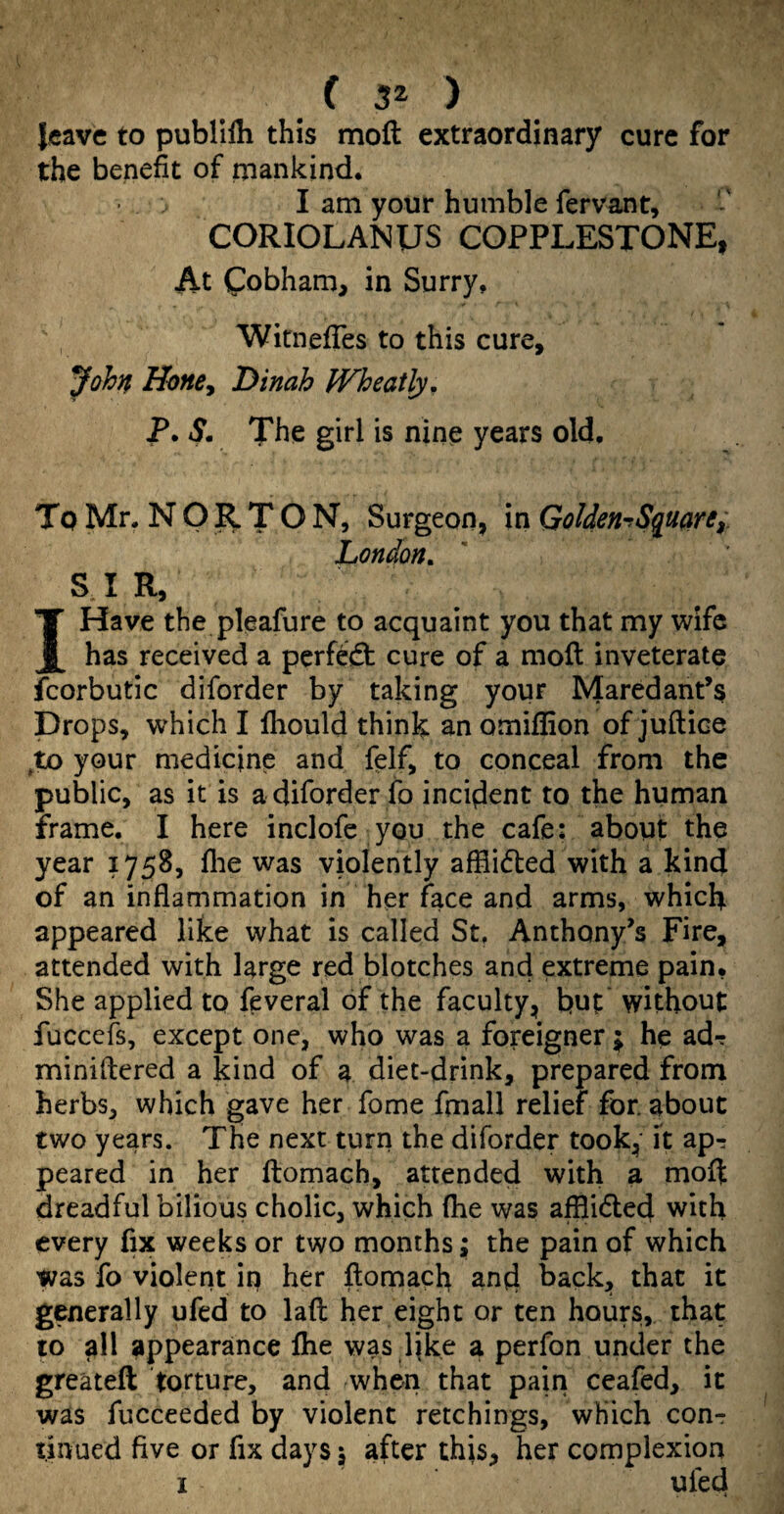 leave to publllh this moft extraordinary cure for the benefit of mankind. I am your humble fervaiit, CORIOLANUS COPPLESTONE, At Cobham, in Surry, Witnefles to this cure, John Uone^ Dinah Wheatly, P. S. The girl is nine years old. To Mr. NORTON, Surgeon, in GoUen^Squcini. London. S. I R, I Have the pleafure to acquaint you that my wife has received a perftd: cure of a moft inveterate fcorbutic diforder by taking your Maredant’s Drops, which I fliould think an omiffion of juftice ^to your medicine and felf, to conceal from the public, as it is a diforder fo incident to the human frame. I here inclofe you the cafe: about the year 1758, flie was violently affiidled with a kind of an inflammation in her face and arms, which appeared like what is called St, Anthony’s Fire, attended with large red blotches and extreme pain. She applied to feveral of the faculty, but without fuccefs, except one, who was a foreigner ; he ad? miniflered a kind of a diet-drink, prepared from herbs, which gave her fome fmall relief for. about two years. The next turn the diforder took, it ap^ peared in her flomach, attended with a moft dreadful bilious cholic, which (he was afflidled with every fix weeks or two months; the pain of which was fo violent in her ftomach and back, that it generally ufed to laft her eight or ten hours, that 10 all appearance Ihe was like a perfon under the greateft torture, and when that pain ceafed, it was fucceeded by violent retchings, which con-: t.inued five or fix days 5 after this, her complexion I ufed