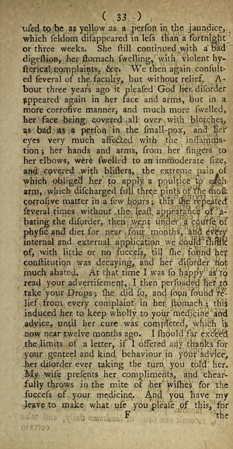 ufed to be as yellow as a perfop in the jaundice,, which feldom difappeared in lefs than a fortnl^hc or three weeks. She ftill continued with a b^d digeftion^ her ftomach fwelling, with violent hy- fterical, complaints, Scc^ We then again confult- ed feveral ojf the faculty, but without relief. A- bout three years ago it pleafed God her diforder ^ippeared again in her face and arms, but in a more corrofive manner, and much more fwelled, her face being covered vail over with blotches, as bad as a perfon in the fmall-pox, and her eyes very much affedted wnth the inflarnma- tion *, her hands and arms, from her fingers to her elbows, were fwelled to an immoderate fize. and’ covered with bliflers, the extreine pain of which, obliged her to apply a ppultice eacji arm, which difeharged full three pints of me mofi:- corrofive matter in a few hours ^ this* Ae* repeated feveral times without the-/^e,aft. appearance pf .a- bating the diforder, then. ’wfJJt uhddrVa p^utfe^bf phyfic and diet for near four months,.and e^bry internal and external appligation we coufd^d'lf^jKf of, with little or, no fuccelsf till Hie found conilitution was decaying, and her diforder hot much abated. At that time I w’as fo happy as^ tp read your advertifement, I then perruade'd hdi^td take your Drops y ihe did fo, and fb(pn found ’re¬ lief from every complaint in her flpmach ; this induced her to keep wholly to your*'medjcine and advice, undl her cure was completed, which i$ now near twelve months ago. I ihould'far exceed the limits of a letter, if I offered aiiy thanks for your genteel and kind behaviour in your advice, -her diibrder ever taking the turn, yon told her. My wife prefents her compliments, and chear- fully throws in the mite of her wifhes for the fuccefs of your medicine. And you have my leave to make what ufe you pleafe ,pf this, for