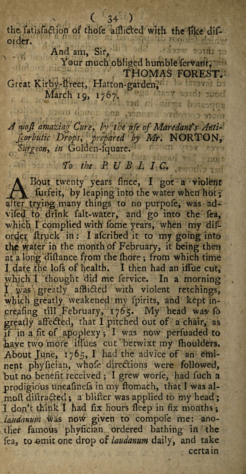 the. iatisfaftion of thofe affliifted with the like dif- otdef. ^ And am. Sir,' ’ ^ ^ t Your much obliged bumble fervarit, ' . THOMAS FOREST. Great Kirbj-ftreet, Hatton-gardeni^ r; March 19, 1767', '  ' ’ ' A niofi a}na%ing Cure, hy ‘tJie itfe of Maredanfs ArltU fcorhutk Drops, 'prepared by Mr» NORTON, f 'urgeon, in Golden-fquare. To the D U B L 1 C. . - ^ ■ *■ # A Bout twenty years firice, I got a violent . forfeit, by leaping into the water when hbt; after, frying many things to no purpofe, was ad- vifed^ to drink falt-water, and go into the fea, which I complied with fbme years, when my dif- ord^?; flruck in: I afcribed it to my going into water in the month of February, it being then at a Ibrfg diftance from the fhore; from which time J date the lofs of health. I then had an iffue cut, which 1 thought did me fervicc. In a morning j[ ^vas' greatly afBidled with violent retchings, which greatly weakened my fpirits, and kept in- creeling till ,February, 1765. My head was-fo greatly affeiffed, that I pitched out of a chkir, as if‘in a fit of apoplexy; I was now perfuaded to iaye two more iflues cut betwixt my fhoulders. About June, 1765, I had the advice of an emi¬ nent phyfician, whofe diredtions were followed, but no benefit received ; I grew worfe, had fuch a prodigious uneafinefs in my fiomach, that I was al- mofl diflradted; a blifter was applied to my head; I don’t think I had fix hours fleep in fix months; laudanum was now given to compofe me: ano¬ ther famous phyfician ordered bathing in the fea, to omit one drop of laudanum daily, and take certain