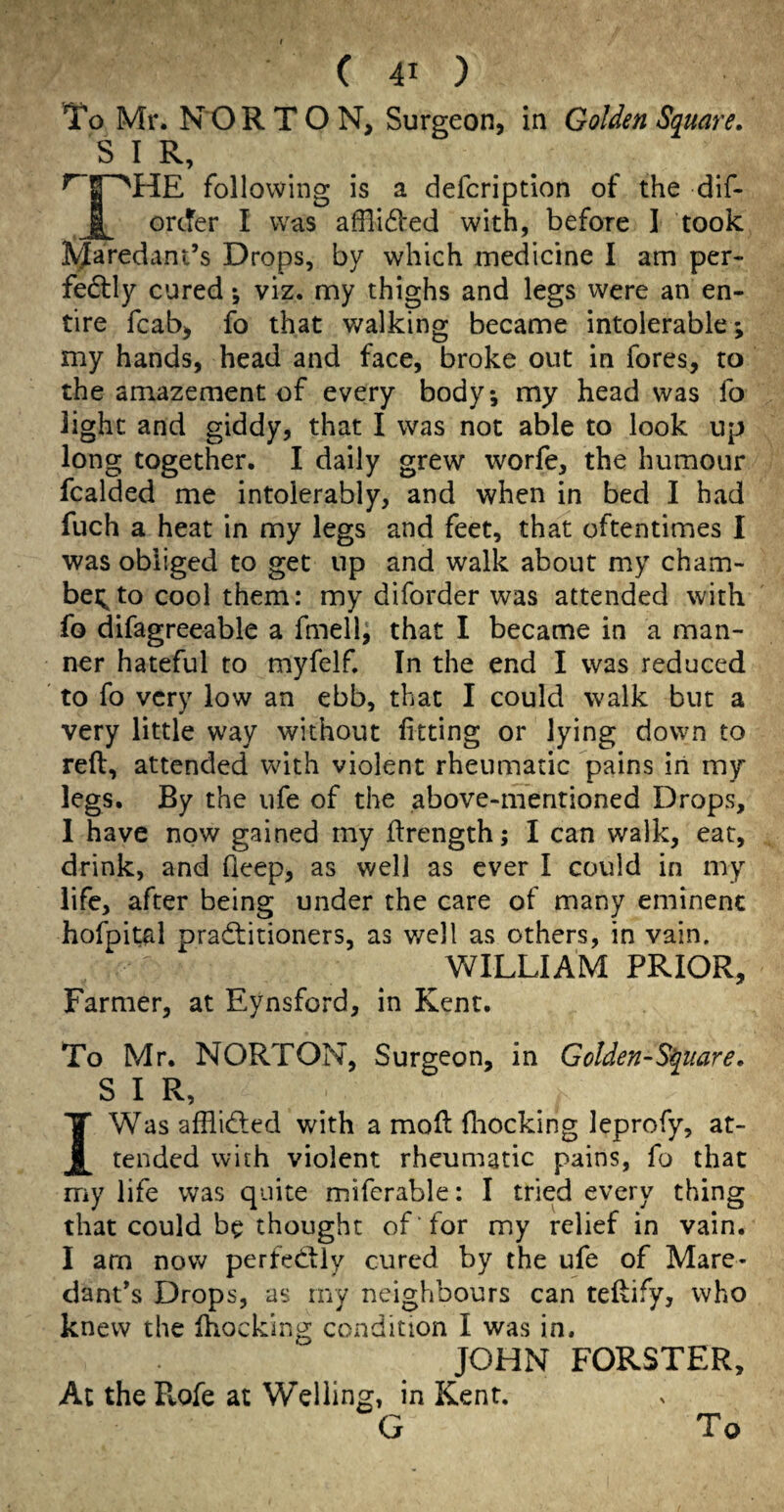 To Mr. NOR T O N, Surgeon, in Golden Square, S I R, following is a defcription of the dif- order I was afflided with, before I took ^Jaredant’s Drops, by which medicine I am per¬ fectly cured *, viz. my thighs and legs were an en¬ tire fcab, fo that v/alking became intolerable; my hands, head and face, broke out in fores, to the amazement of every body*, my head was fo light and giddy, that I was not able to look up long together. I daily grew worfe, the humour fcalded me intolerably, and when in bed I had fuch a heat in my legs and feet, that oftentimes I was obliged to get up and walk about my cham- bei;to cool them: my diforder was attended with fo difagreeable a fmell, that I became in a man¬ ner hateful to myfelf In the end I was reduced to fo very low an ebb, that I could walk but a very little way without fitting or lying down to reft, attended with violent rheumatic pains in my legs. By the ufe of the above-mentioned Drops, 1 have now gained my ftrength; I can walk, ear, drink, and deep, as well as ever I could in my life, after being under the care of many eminenc hofpital practitioners, as well as others, in vain. WILLIAM PRIOR, Farmer, at Eynsford, in Kent. To Mr. NORTON, Surgeon, in GoUen-S^mre, SIR, IWas affliCled with a moft ftiocking leprofy, at¬ tended with violent rheumatic pains, fo that my life was quite miferable: I tried every thing that could be thought of for my relief in vain. I arn now perfeCily cured by the ufe of Mare- dant’s Drops, as my neighbours can teftify, who knew the Ihocklng condition I was in. JOHN FORSTER, Ac theRofe at Welling, in Kent, G To