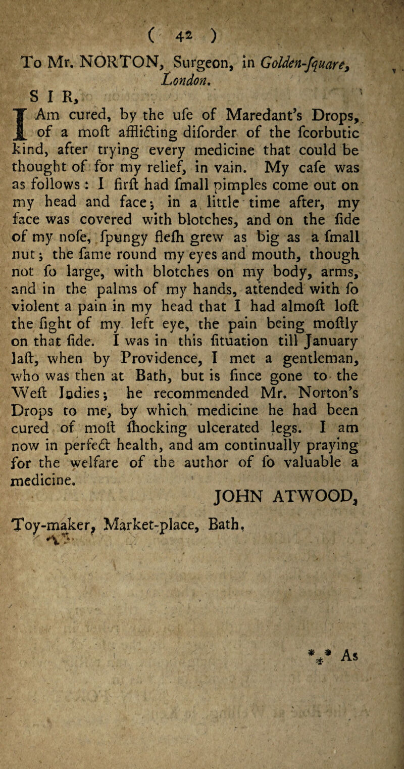 I ( 42 ) To Mr. NORTON, Surgeon, In Golden-f^iuare, London. SIR, IAm cured, by the ufe of Maredant’s Drops, of a moft afflrding diforder of the fcorbutic kind, after trying every medicine that could be thought of for my relief, in vain. My cafe was as follows: I firfl had fmail pimples come out on my head and face*, in a little time after, my face was covered with blotches, and on the lide of my nofe, fpungy flefli grew as big as a fmall nut; the fame round my eyes and mouth, though not fo large, with blotches on my body, arms, and in the palms of my hands, attended with fo violent a pain in my head that I had almoft loft the fight of my left eye, the pain being moftly on that fide. I was in this lituation till January laft, when by Providence, I met a gentleman, who was then at Bath, but is hnce gone tO' the Weft Indies; he recommended Mr. Norton’s Drops to me, by which/ medicine he had been cured of moll: ftiocking ulcerated legs. I am now in perfed: health, and am continually praying for the welfare of the author of fo valuable a medicine. JOHN ATWOOD, Toy-maker, Market-place, Bath, / As