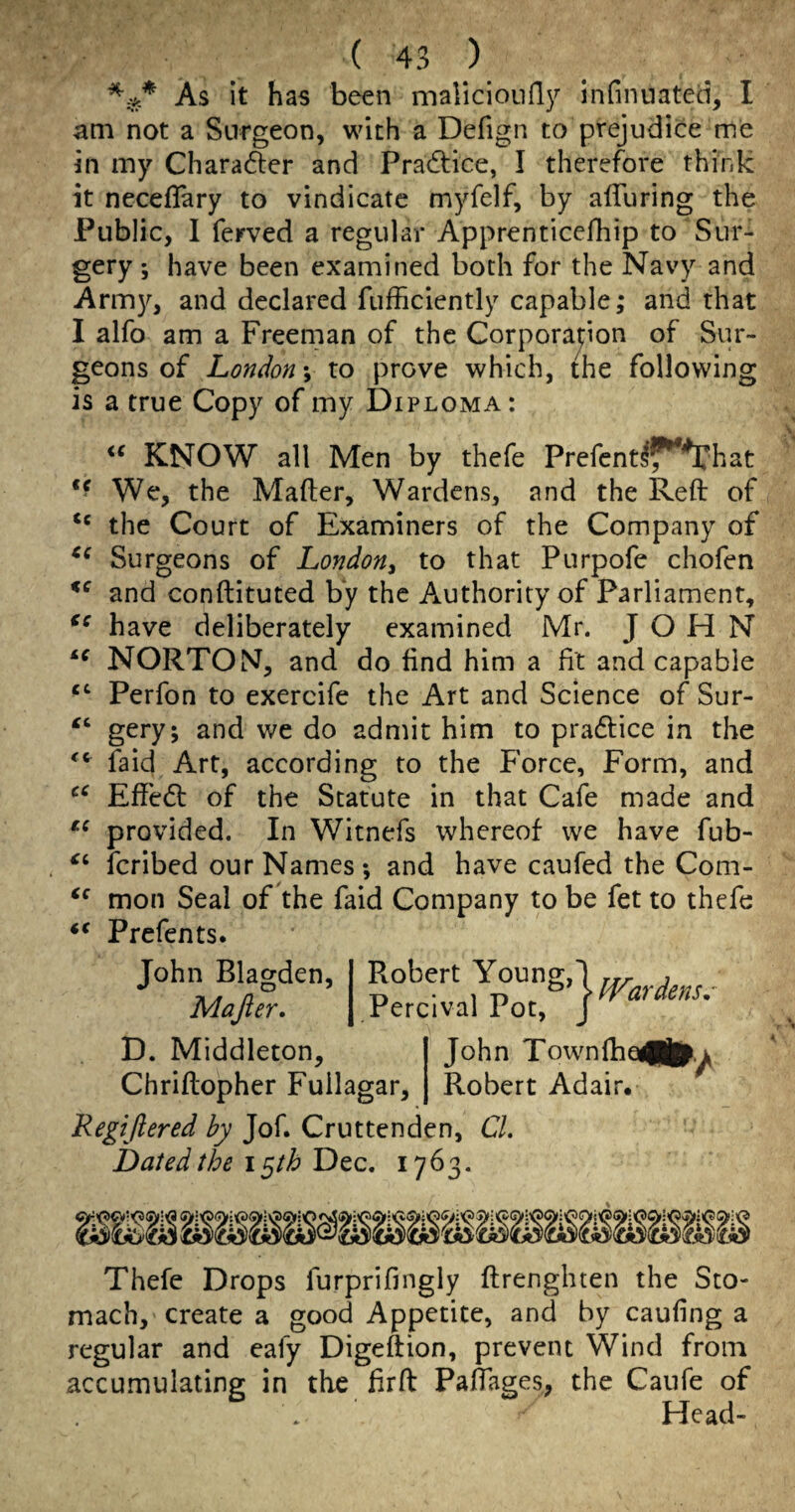 As it has been malicionfly infinuated, I am not a Surgeon, with a Defign to prejudice me in my Chara61:er and Pradtice, I therefore think it neceflary to vindicate myfelf, by alTuring the Public, I ferved a regular Apprenticefhip to Sur¬ gery ; have been examined both for the Navy and Arm}^, and declared fufficiently capable; and that I alfo am a Freeman of the Corporapon of Sur¬ geons of London; to prove which, the following is a true Copy of my Diploma: KNOW all Men by thefe Prefentl^^hat We, the Mailer, Wardens, and the Reft of the Court of Examiners of the Company of Surgeons of London^ to that Purpofe chofen and conftituted by the Authority of Parliament, have deliberately examined Mr. JOHN NORTON, and do find him a fit and capable Perfon to exercife the Art and Science of Sur- gery; and we do admit him to pradlice in the faid Art, according to the Force, Form, and Effedl of the Statute in that Cafe made and provided. In Witnefs whereof we have fub- fcribed our Names *, and have caufed the Com- mon Seal of the faid Company to be fet to thefe Prefen ts. John Blagden, Majler. Robert Young, Percival Pot, War dens, D. Middleton, John Townlba<(|^.^ Chriftopher Fuilagar, Robert Adair* Regijiered by Jof. Cruttenden, CL Dated the i ^th Dec. 1763. % Thefe Drops furprifingly ftrenghten the Sto¬ mach, create a good Appetite, and by caufing a regular and cafy Digeftion, prevent Wind from accumulating in the firft Paftages, the Caufe of Head-