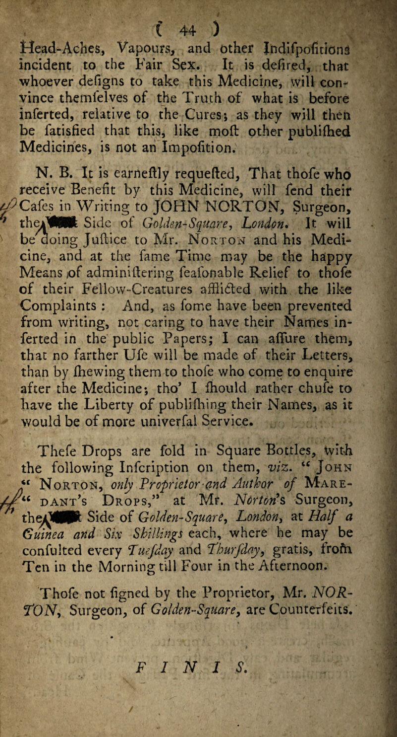 Mead-Aches, Vapours, and other IndifpofitionS incident to the Fair Sex. It is defired, that whoever defigns to take this Medicine, will con¬ vince themfelves of the Truth of what is before inferted, relative to the Cures; as they will then be fatisfied that this, like moft other publifhed Medicines, is not an Impofition. N. B. It is earneflly requefted, That thofe who receive Benefit by this Medicine, will fend their Cafes in Writing to JOHN NORTON, Surgeon, ^ thei^WI Side of Golden-Square, London, It will be doing Juftice to Mr. Nortoxn and his Medi¬ cine, and at the fame Time may be the happy Means of adminlftering feafonable Relief to thofe of their Fellow-Creatures aihicled with the like Complaints : And, as fome have been prevented from writing, not caring to have their Names in¬ ferted in the public Papers; I can affure them, that no farther Ufe will be made of their Letters, than by Ihewing them to thofe who come to enquire after the Medicine; tho’ I Ihould rather chufe to have the Liberty of publifhing their Names, as it would be of more univerfal Service. Thefe Drops are fold in Square Bottles, with the following Infeription on them, viz, John ‘‘ Norton, only Proprietor-and Author of Mare- Dant’s Drops,” at Mr. Norton’s Surgeon, the/^jMPt Side of Golden-Square, London, at Half a Gumea and Six Shillings each, where he may be confulted every Tuefday and Lburfday, gratis, frofh Ten in the Morning till Four in the Afternoon. Thofe not ligned by the Proprietor, Mr. NOR¬ TON, Surgeon, of Golden-Squarey arc Cpunteifeits. FINIS.