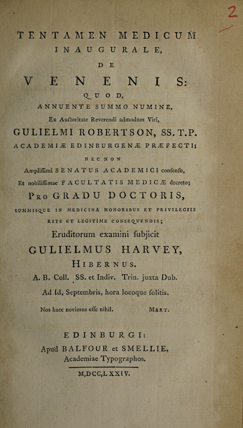 TENTAMEN MEDICUM INAUGURALE, D E VENENIS: Q_ U O D, ANNUENTE SUMMO NUMINE, Ex Auctoritate Reverendi admodum Viri, GULIELMI ROBERTSON, SS.T.P. ACADEMI! EDINBURGENjE PRiFECTl; NEC NON . \ Ampliffimi SENATUS ACADEMICI Confenfu, Et nobiliflimae FACULTATIS MEDICjE decreto; Pro GRADU DOCTORIS, i SUMMISQUE IN MEDICINA HONORIBUS ET PRIVILEGIIS RITE ET LEGITIME CONSE Q_U E N D I S ; Eruditorum examini fubjicit GULIELMUS HARVEY, Hibernus. A. B. Coli. SS. et Indiv. Trin. juxta Dub. Ad Id, Septembris, hora locoque folitis. Nos haec novimus efie nihil. Mart. EDINBURGI: .Apud BALFOUR et S MELLI E, Academiae Typographos. M,DCC,L XXIV.